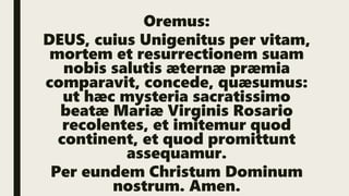 Oremus:
DEUS, cuius Unigenitus per vitam,
mortem et resurrectionem suam
nobis salutis æternæ præmia
comparavit, concede, quæsumus:
ut hæc mysteria sacratissimo
beatæ Mariæ Virginis Rosario
recolentes, et imitemur quod
continent, et quod promittunt
assequamur.
Per eundem Christum Dominum
nostrum. Amen.
 