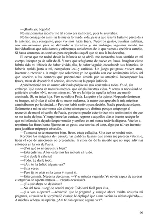 100
—¡Basta ya, Begoña!
No me permitías mostrarme tal como era realmente, pues te asustabas.
No he conseguido asimilar la nueva forma de vida, pese a que resulta bastante parecida a
la anterior, muy semejante, pues vivimos hacia fuera. Nuestros gestos, nuestras palabras,
son una actuación para no defraudar a los otros y, sin embargo, seguimos siendo tan
individualistas que sólo damos y ofrecemos conscientes de lo que vamos a recibir a cambio.
Si hasta contamos las sonrisas para negársela a aquél que no nos la ha devuelto.
El cerco que me rodeó desde la infancia no se abrió, me atenazaba hasta sentirlo en mi
cuerpo, incapaz ya de salir de él. Y tuve que refugiarme de nuevo en Paula. Imaginar cómo
habría sido mi infancia de haber vivido ella, de haber seguido escuchando sus historias, de
haberla tenido junto a mí, compañera leal y cariñosa. Un juego peligroso, volver atrás,
inventar o recordar a la mujer que solamente yo he querido con ese sentimiento único del
que descarto a los hombres que pretendieron amarla por su atractivo. Recomponer las
frases, tratar de descubrir el sentido, desmenuzar la propia infancia.
Aparentemente era un asunto olvidado porque así nos convenía a todos. Yo sé, sin
embargo, que estaba en nuestras mentes, que dirigía nuestras vidas. Y sentía la necesidad de
gritárselo a todos. «No, no me miren así. Yo soy la hija de aquella señora que murió
asesinada. Sí, su única hija. Pero no odio a Paula. La quise y la quiero. No puedo destrozar
su imagen, ni olvidar el calor de su mano sudorosa, la mano que apretaba la mía mientras
caminábamos por la ciudad...» Pero no había motivo para decirlo. Nadie parecía acordarse.
Solamente a mí me atormenta aún ahora saber que soy distinta porque antepongo al
recuerdo de mamá el cariño de Paula, porque no puedo exteriorizar mis sentimientos sin que
se me tache de loca. Y hurgo entre las cenizas, regreso a aquellos días e intento recoger lo
que mi infancia ha dejado desparramado y confuso en mi mente todavía dispersa. Vuelvo a
repetirme las frases hasta fijarme en un gesto, una sonrisa, el tono, algo que tal vez invento
para justificar mi propia obsesión.
—Tu mamá no se encuentra bien, Bego, estate calladita. Si te oye se pondrá peor.
Recobro las imágenes del pasado, las palabras lejanas que ahora me parecen vaticinio,
traen el eco de emociones no presentidas, la emoción de la muerte que no supe adivinar
entonces en la voz de Paula.
—¿Por qué no se encuentra bien?
—Está enferma. A los enfermos les molesta el ruido.
—¿Le duele la cabeza?
—Todo. Le duele todo.
—¿A ti te ha dolido alguna vez?
—Sí, a veces.
—Pero tú no estás en la cama y mamá sí.
—Está cansada. Necesita descansar. —Y su mirada vagando. Yo no era capaz de apresar
el objetivo de aquella mirada—. Pronto descansará.
—¿Es que ahora no descansa?
—No del todo. Luego se sentirá mejor. Todo será fácil para ella.
—¿La van a operar? —recuerdo que le pregunté y aunque ahora resulta absurda mi
pregunta, a Paula no le sorprendió cuando le expliqué que a una vecina la habían operado—.
A muchas señoras las operan. ¿A ti te han operado alguna vez?
 