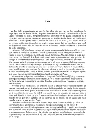 11
Uno
Me han dado lo oportunidad de hacerlo. No, algo más que eso: me han rogado que lo
haga. Que una las piezas sueltas, dispersas dentro de mi cabeza. Lo he intentado varias
veces y siempre fue inútil, porque mi mente es ahora torpe y no puede sumergirse en el
recuerdo, un recuerdo que es nada, es solamente un nombre: Paula. Todos los caminos me
conducen al mismo punto, al nudo central, ahí donde todo se inicia y todo acaba. Paula es
un eco que ha ido transformándose en suspiro, un eco que no dejo de escuchar en este túnel
en el que entré siendo niña, un túnel por el que he caminado mucho tiempo con la esperanza
de hallar una salida.
La imagen de Paula abarca, domina mi pasado y apenas puedo distinguir en él otra cosa,
otro rostro, ni siquiera el de mamá. Trato de convencerme de que no es pecado añorar a
Paula, ni sentir la ternura que me embarga cuando la recuerdo. Quisiera borrar la culpa que
poco a poco me distanció de ti, hasta enajenarme, hasta engendrar tanto rencor que vivo sin
sosiego al saberme entrañablemente unida a una mujer manchada, condenada por todos.
Una mujer a quien la sociedad impuso castigo tan cruel como la muerte. Qué severos somos
para rechazar a los demás. Qué enérgica y adusta es esa ley cuando decide borrar a un ser
del mundo, cuando le dice simplemente «no». Si ahora estuvieras delante de mí, me habrías
interrumpido para explicarme que fue ella quien primero se tomó la libertad de pronunciar
el «no» a sus semejantes, desde el mismo instante que decidió eliminar a las mujeres ligadas
a su vida, mujeres que eclipsaban la insignificante existencia de Paula.
Me atormentó y sigue atormentándome la imagen de Paula. Nunca dejé de preguntarme
cómo podía albergar tanto odio, tanta rebeldía, y ser al mismo tiempo una mujer dulce y
cariñosa, capaz de comprender a una niña, de entrar en su mundo, de volcar en la infancia
toda su ternura.
Yo tenía apenas cuatro años. Era una niña callada y retraída cuando Paula se presentó en
casa en busca del puesto de chacha que mamá había anunciado por medio de una agencia.
Nunca te lo conté. Creo que no te interesaba mi niñez ni la de Paula. Ese nombre engendra
en ti pesadillas. Su recuerdo ha podido con nosotros, se ha impuesto en nuestras vidas, a
pesar del silencio, a pesar de que tú siempre miraste hacia delante. Ahora, ese mundo, el
mundo por el que tanto luchabas, se ha escurrido de tus manos. Te he jugado una mala
pasada, pero no he sido yo sino Paula.
Las ausencias de mamá convertían nuestro hogar en un claustro sombrío, y a mí en un
instrumento arisco en manos de niñeras que no soportaban nunca los tres meses de
permanencia, pues mamá, quizá para compensar sus largos olvidos y el propio sometimiento
a su ocupación fuera de casa, exigía mucho a aquellas muchachas recién llegadas del pueblo
o la aldea, cargadas de ignorancia y de miseria, para quienes hasta las tareas elementales del
hogar eran algo nuevo que habían de aprender, algo diferente de su cotidiano quehacer allá
en el campo.
 