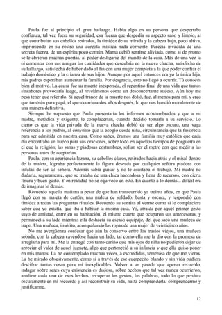 12
Paula fue al principio el gran hallazgo. Había algo en su persona que despertaba
confianza, tal vez fuera su seguridad, esa fuerza que despedía su aspecto sano y limpio, al
que contribuían sus cabellos retirados, la timidez de su mirada y la cabeza baja, poco altiva,
imprimiendo en su rostro una aureola mística nada corriente. Parecía invadida de una
secreta fuerza, de un espíritu poco común. Mamá debió sentirse aliviada, como si de pronto
se le abrieran muchas puertas, al poder desligarse del mando de la casa. Más de una vez la
oí comentar con sus amigas las cualidades que descubría en la nueva chacha, satisfecha de
su hallazgo, satisfecha de haber dado al fin con una mujer completa a la que poder confiar el
trabajo doméstico y la crianza de sus hijos. Aunque por aquel entonces era yo la única hija,
mis padres esperaban aumentar la familia. Por desgracia, esto no llegó a ocurrir. Tú conoces
bien el motivo. La causa fue su muerte inesperada, el repentino final de una vida que tantos
sinsabores provocaría luego, al revelársenos como un desconcertante suceso. Aún hoy me
pesa tener que referirlo. Si aquel trance de la muerte nos dolió, fue, al menos para mí, y creo
que también para papá, el que ocurriera dos años después, lo que nos hundió moralmente de
una manera definitiva.
Siempre he supuesto que Paula presentaría los informes acostumbrados y que a mi
madre, metódica y exigente, le complacerían, cuando decidió tomarla a su servicio. Lo
cierto es que la vida privada de la nueva chacha debió de ser algo oscuro, una vaga
referencia a los padres, al convento que la acogió desde niña, circunstancia que la favorecía
para ser admitida en nuestra casa. Como sabes, éramos una familia muy católica que cada
día encontraba un hueco para sus oraciones, sobre todo en aquellos tiempos de posguerra en
el que la religión, las sanas y piadosas costumbres, solían ser el metro con que medir a las
personas antes de aceptarlas.
Paula, con su apariencia lozana, su cabellos claros, retirados hacia atrás y el misal dentro
de la maleta, lograba perfectamente la figura deseada por cualquier señora piadosa con
ínfulas de ser tal señora. Además sabía guisar y no le asustaba el trabajo. Mi madre no
dudaría, seguramente, que se trataba de una chica hacendosa y llena de recursos, con cierta
finura y buen gusto. Y en realidad no se equivocó en esto. En cuanto a lo demás... difícil era
de imaginar lo demás.
Recuerdo aquella mañana a pesar de que han transcurrido ya treinta años, en que Paula
llegó con su maleta de cartón, una maleta de soldado, basta y oscura, y respondió con
timidez a todas las preguntas rituales. Recuerdo su sonrisa al verme como si le complaciera
saber que yo existía, que iba a habitar la misma casa. Yo, atraída por aquel primer gesto
suyo de amistad, entré en su habitación, el mismo cuarto que ocuparon sus antecesoras, y
permanecí a su lado mientras ella deshacía su escaso equipaje, del que sacó una muñeca de
trapo. Una muñeca, insólito, acompañando las ropas de una mujer de veinticinco años.
No me avergüenza confesar que aún la conservo entre los trastos viejos, una muñeca
sobada, con la cabeza cayéndose hacia un lado, tal como ella me la dio con la promesa de
arreglarla para mí. Me la entregó con tanto cariño que mis ojos de niña no pudieron dejar de
apreciar el valor de aquel juguete, algo que perteneció a su infancia y que ella quiso poner
en mis manos. La he contemplado muchas veces, a escondidas, temerosa de que me vieras.
La he mirado obsesivamente, como si a través de ese cuerpecito blando y sin vida pudiera
descifrar tantas cosas para mí inexplicables. Volver a un pasado que apenas recuerdo,
indagar sobre seres cuya existencia es dudosa, sobre hechos que tal vez nunca ocurrieron,
analizar cada uno de esos hechos, recuperar los gestos, las palabras, todo lo que perdura
oscuramente en mi recuerdo y así reconstruir su vida, hasta comprenderla, comprenderme y
justificarme.
 
