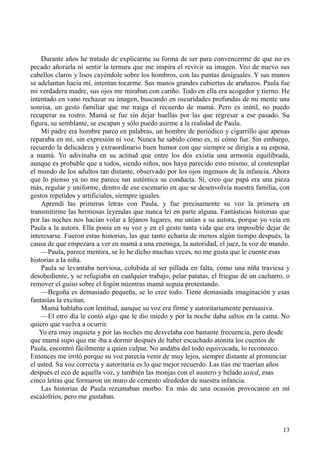 13
Durante años he tratado de explicarme su forma de ser para convencerme de que no es
pecado añorarla ni sentir la ternura que me inspira el revivir su imagen. Veo de nuevo sus
cabellos claros y lisos cayéndole sobre los hombros, con las puntas desiguales. Y sus manos
se adelantan hacia mí, intentan tocarme. Sus manos grandes cubiertas de arañazos. Paula fue
mi verdadera madre, sus ojos me miraban con cariño. Todo en ella era acogedor y tierno. He
intentado en vano rechazar su imagen, buscando en oscuridades profundas de mi mente una
sonrisa, un gesto familiar que me traiga el recuerdo de mamá. Pero es inútil, no puedo
recuperar su rostro. Mamá se fue sin dejar huellas por las que regresar a ese pasado. Su
figura, su semblante, se escapan y sólo puedo asirme a la realidad de Paula.
Mi padre era hombre parco en palabras, un hombre de periódico y cigarrillo que apenas
reparaba en mí, sin expresión ni voz. Nunca he sabido cómo es, ni cómo fue. Sin embargo,
recuerdo la delicadeza y extraordinario buen humor con que siempre se dirigía a su esposa,
a mamá. Yo adivinaba en su actitud que entre los dos existía una armonía equilibrada,
aunque es probable que a todos, siendo niños, nos haya parecido esto mismo, al contemplar
el mundo de los adultos tan distante, observado por los ojos ingenuos de la infancia. Ahora
que lo pienso ya no me parece tan auténtica su conducta. Sí, creo que papá era una pieza
más, regular y uniforme, dentro de ese escenario en que se desenvolvía nuestra familia, con
gestos repetidos y artificiales, siempre iguales.
Aprendí las primeras letras con Paula, y fue precisamente su voz la primera en
transmitirme las hermosas leyendas que nunca leí en parte alguna. Fantásticas historias que
por las noches nos hacían volar a lejanos lugares, me unían a su autora, porque yo veía en
Paula a la autora. Ella ponía en su voz y en el gesto tanta vida que era imposible dejar de
interesarse. Fueron estas historias, las que tanto echaría de menos algún tiempo después, la
causa de que empezara a ver en mamá a una enemiga, la autoridad, el juez, la voz de mando.
—Paula, parece mentira, se lo he dicho muchas veces, no me gusta que le cuente esas
historias a la niña.
Paula se levantaba nerviosa, cohibida al ser pillada en falta, como una niña traviesa y
desobediente, y se refugiaba en cualquier trabajo, pelar patatas, el friegue de un cacharro, o
remover el guiso sobre el fogón mientras mamá seguía protestando.
—Begoña es demasiado pequeña, se lo cree todo. Tiene demasiada imaginación y esas
fantasías la excitan.
Mamá hablaba con lentitud, aunque su voz era firme y autoritariamente persuasiva.
—El otro día le contó algo que le dio miedo y por la noche daba saltos en la cama. No
quiero que vuelva a ocurrir.
Yo era muy inquieta y por las noches me desvelaba con bastante frecuencia, pero desde
que mamá supo que me iba a dormir después de haber escuchado atónita los cuentos de
Paula, encontró fácilmente a quien culpar. No andaba del todo equivocada, lo reconozco.
Entonces me irritó porque su voz parecía venir de muy lejos, siempre distante al pronunciar
el usted. Su voz correcta y autoritaria es lo que mejor recuerdo. Las tías me traerían años
después el eco de aquella voz, y también las monjas con el austero y helado usted, esas
cinco letras que formaron un muro de cemento alrededor de nuestra infancia.
Las historias de Paula rezumaban morbo. En más de una ocasión provocaron en mí
escalofríos, pero me gustaban.
 