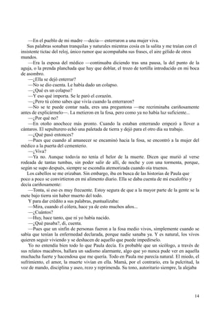 14
—En el pueblo de mi madre —decía— enterraron a una mujer viva.
Sus palabras sonaban tranquilas y naturales mientras cosía en la salita y me traían con el
insistente tictac del reloj, único rumor que acompañaba sus frases, el aire gélido de otros
mundos.
—Era la esposa del médico —continuaba diciendo tras una pausa, la del punto de la
aguja, o la prenda planchada que hay que doblar, el trozo de tortilla introducido en mi boca
de asombro.
—¿Ella se dejó enterrar?
—No se dio cuenta. Le había dado un colapso.
—¿Qué es un colapso?
—Y eso qué importa. Se le paró el corazón.
—¿Pero tú cómo sabes que vivía cuando la enterraron?
—No se te puede contar nada, eres una preguntona —me recriminaba cariñosamente
antes de explicármelo—. La metieron en la fosa, pero como ya no había luz suficiente...
—¿Por qué no?
—En otoño anochece más pronto. Cuando la estaban enterrando empezó a llover a
cántaros. El sepulturero echó una paletada de tierra y dejó para el otro día su trabajo.
—¿Qué pasó entonces?
—Pues que cuando al amanecer se encaminó hacia la fosa, se encontró a la mujer del
médico a la puerta del cementerio.
—¿Viva?
—Ya no. Aunque todavía no tenía el helor de la muerte. Dicen que murió al verse
rodeada de tantas tumbas, sin poder salir de allí, de noche y con una tormenta, porque,
según se supo después, siempre se escondía atemorizada cuando oía truenos.
Los cabellos se me erizaban. Sin embargo, iba en busca de las historias de Paula que
poco a poco se convirtieron en mi alimento diario. Ella se daba cuenta de mi escalofrío y
decía cariñosamente:
—Tonta, si eso es muy frecuente. Estoy segura de que a la mayor parte de la gente se la
mete bajo tierra sin haber muerto del todo.
Y para dar crédito a sus palabras, puntualizaba:
—Mira, cuando el cólera, hace ya de esto muchos años...
—¿Cuántos?
—Huy, hace tanto, que ni yo había nacido.
—¿Qué pasaba?, di, cuenta.
—Pues que un sinfín de personas fueron a la fosa medio vivos, simplemente cuando se
sabía que tenían la enfermedad declarada, porque nadie sanaba ya. Y es natural, los vivos
quieren seguir viviendo y se deshacen de aquello que puede impedírselo.
Yo no entendía bien todo lo que Paula decía. Es probable que un sicólogo, a través de
sus relatos macabros, hallara un sadismo alarmante, algo que yo nunca pude ver en aquella
muchacha fuerte y hacendosa que me quería. Todo en Paula me parecía natural. El miedo, el
sufrimiento, el amor, la muerte vivían en ella. Mamá, por el contrario, era la pulcritud, la
voz de mando, disciplina y aseo, rezo y reprimenda. Su tono, autoritario siempre, la alejaba
 