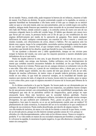 15
de mi mundo. Nunca, siendo niña, pude traspasar la barrera de mi infancia, situarme al lado
de mamá. Con Paula era distinto. Su gesto contrariado cuando se la regañaba, su sonrojo y
aparente humildad me hermanaban a ella hasta sentir el hilo que se rompía en su interior
cada vez que se veía ante mamá, ante sus ojos penetrantes, ante su vestido negro con cuellos
amplios, antigua moda francesa que mantenía como recuerdo de su juventud transcurrida al
otro lado del Pirineo, donde conoció a papá, y la estrecha correa de cuero con uno de sus
extremos colgando hacia la orilla del vestido largo. El hábito que durante seis meses tuvo
que llevar por mi causa, la promesa hecha con el fin de que yo me restableciera de mis
anginas definitivamente por medio de la operación de garganta. Para mamá cualquier
deficiencia de salud, cualquier contratiempo, era cuestión de vida o muerte y vencía sus
miedos rezando, con ofrecimientos de cirios, dinero o hábitos. Por eso aparecía ante los
demás muy segura, luego lo he comprendido, necesitaba sentirse protegida contra los males
de ese mundo que no conocía bien, al que siempre temió, resguardada y almidonada por
costumbres que heredó de los abuelos, igual que heredó la casa y los muebles.
Tú me ayudaste a discernir esto y debo agradecértelo, aunque no me sirviera para
romper la barrera del miedo, ese cerco que los mayores pusieron a nuestro alrededor para
defendernos de no sé qué males.
Paula me dejaba entrever la otra cara, la que discurría al otro lado de ese cerco, y era
como una madre, una amiga, una hermana. Ambas sufríamos con las interrupciones de
mamá que cortaban nuestros encuentros bañados de irrealidad, en los que Paula parecía
buscarse, bucear en sí misma. Pienso que era así, aunque entonces yo solamente veía en ella
a una niña. Otra niña como yo, a pesar de sus veinticinco años, y ahora que yo no lo soy,
que no he sabido seguir siéndolo, me doy cuenta del don que poseía: el arte de ser niña.
Después de muchas reflexiones, de tantos viajes al pasado todavía próximo, pienso que
reside en esa niñez, la que trató de conservar siempre, en la irrealidad del mundo que
mantuvo por encima de todo, el origen de su locura, locura entre los cuerdos, pues se opuso
a vivir como ellos, pese a que ni siquiera encontró el recurso de la locura para librarse de la
muerte.
Es la última conclusión a la que he llegado. Su locura pudo no ser dictaminaba por un
siquiatra. Al parecer el abogado lo intentó, pero sus respuestas, sus palabras fueron siempre
las de una persona normal, con extraordinaria lucidez y una sensibilidad insospechada, una
inteligencia que más de un periodista calificó de maquiavélica, quizá porque no supo
encauzarla hacia fines más lucrativos que la sociedad hubiera aprobado. Fueron
precisamente su sensibilidad, su inteligencia solitaria, iniciadora de grandes teorías siempre
divergentes, las que acabaron por condenarla. Pero, ¿acaso un genio, un artista, un ser
imaginativo, loco para la mayoría, no es un ser perfectamente cuerdo ante un médico? El
planteamiento de cada existencia, la situación del ser en la sociedad es lo que condiciona el
enfoque de esa existencia. Paula estaba desenfocada, por decirlo de alguna manera. Tal
vez ella trataba de incluirse, de atarse a la vida de los demás a costa de lo que fuera, a costa
de un elevado precio, porque en ella latieron siempre grandes ansias de vivir, porque se
aferraba a la vida desesperadamente, sobre todo en los últimos meses. Nunca se resignó a
perderla. Y su vida estaba en manos de esa sociedad compuesta por hombres y mujeres que
le volvieron la espalda, le mostraron la parte negativa, lo que ella aborrecía e intentaba
matar sin conseguirlo.
 
