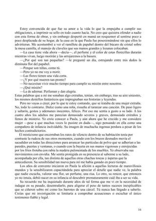 16
Estoy convencida de que fue su amor a la vida lo que la empujaba a cumplir sus
obligaciones, a imprimir su sello en todo cuanto hacía. No creo que quisiera ofender a nadie
con esta forma de obrar, y sin embargo despertó en mamá un resquemor al sentirse poco a
poco desplazada de su hogar, de la casa en la que Paula fue posesionándose sin que ellos lo
advirtieran. Me acostumbré a ver el ramillete de papabel dentro del búcaro de cristal sobre
la mesa camilla, el manojo de claveles que sus manos grandes y lozanas colocaban.
—La casa tiene vida ahora —decía—, el perfume y el color de estas florecillas durarán
mientras vivan, luego morirán y las arrojaremos a la basura.
—¿Por qué son tan pequeñas? —le pregunté un día, estrujando entre mis dedos la
diminuta flor del papabel.
—Porque son niñas, como tú.
—Pero yo no me voy a morir.
—Las flores tienen una vida corta.
—¿Y por qué mueren tan pronto?
—No necesitan vivir mucho tiempo para cumplir su misión entre nosotros.
—¿Qué misión?
—La de adornar. Perfuman y dan alegría.
Estas palabras que a mí me sonaban algo extrañas, tenían, sin embargo, tras su aire siniestro,
los mismos destellos fantásticos que impregnaban sus historias y leyendas.
Pero no vayas a creer, por lo que te estoy contando, que se trataba de una mujer extraña.
No, todo lo contrario. Dulce como una niña, risueña al tararear una canción. De paso ligero
y saltarín, gestos y ademanes inocentes, felices. Por eso me sentía a gusto a su lado. A los
cuatro años los adultos me parecían demasiado severos y graves, demasiado extraños y
llenos de misterio. Yo creía conocer a Paula, y aún ahora que he crecido y me considero
mujer —pese a que muchas veces lo pusiste en duda—, sigo pensando en ella como una
compañera de infancia inolvidable. Su imagen de muchacha ingenua perdura a pesar de los
hechos contradictorios.
El misticismo que encerraban los ratos de silencio dentro de su habitación tenía por
contraste la rudeza de sus otros momentos, cuando con los brazos desnudos movía el
sacudidor en todas las direcciones para arrancar las partículas de polvo que se adherían a las
paredes, puertas y ventanas, o cuando con la bayeta en sus manos vigorosas y enrojecidas
por los fríos frotaba con rabia la madera pulimentada de los muebles. Yo observaba sus
movimientos con envidia. Me sentía protegida en su presencia al saberme a su lado,
acompañada por ella, tan distinta de aquellas otras chachas toscas y ásperas que la
antecedieron. Su sensibilidad tan nueva para mí me había ganado en poco tiempo.
Los años de convento iniciaron en Paula la afición a aquellas lecturas de maravillosos
mundos y la sensibilizaron capacitándola para apreciar el detalle que nadie ve, la palabra
que nadie escucha, valorar una flor, un perfume, una risa. Lo otro, su rencor, que entonces
yo no intuía, debió nacer en su infancia al descubrir prematuramente cuál iba a ser su vida.
Su recuerdo me ha inquietado durante años de tal forma que me vi en la necesidad de
indagar en su pasado, desentrañarlo, para aligerar el peso de tantos sucesos inexplicables
que se ciñeron sobre mí como los barrotes de una cárcel. Tú nunca has llegado a saberlo.
Creías que mi investigación se limitaría a comprobar acusaciones o escuchar el único
testimonio fiable y legal.
 