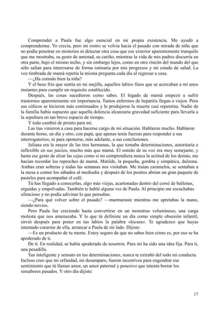 17
Comprender a Paula fue algo esencial en mi propia existencia. Me ayudó a
comprenderme. Yo crecía, pero mi rostro se volvía hacia el pasado con mirada de niña que
no podía penetrar en misterios ni detectar otra cosa que ese exterior aparentemente tranquilo
que me mostraba, su gesto de amistad, su cariño, mientras la vida de mis padres discurría en
otra parte, bajo el mismo techo, y sin embargo lejos, como en otro rincón del mundo del que
sólo salían para interesarse de forma rutinaria por mis progresos y mi estado de salud. La
voz timbrada de mamá repetía la misma pregunta cada día al regresar a casa.
—¿Ha comido bien la niña?
Y el beso frío que sentía en mi mejilla, aquellos labios finos que se acercaban a mí unos
instantes para cumplir un requisito establecido.
Después, las cosas sucedieron como sabes. El hígado de mamá empezó a sufrir
trastornos aparentemente sin importancia. Tantos enfermos de hepatitis llegan a viejos. Pero
sus cólicos se hicieron más continuados y le produjeron la muerte casi repentina. Nadie de
la familia había supuesto que aquella dolencia alcanzaría gravedad suficiente para llevarla a
la sepultura en tan breve espacio de tiempo.
Y todo cambió de pronto para mí.
Las tías vinieron a casa para hacerse cargo de mi situación. Hablaron mucho. Hablaron
durante horas, un día y otro, con papá, que apenas tenía fuerzas para responder a sus
interrogatorios, ni para oponerse, más adelante, a sus conclusiones.
Juliana era la mayor de las tres hermanas, la que tomaba determinaciones, autoritaria e
inflexible en sus juicios, mucho más que mamá. El sonido de su voz era muy semejante, y
hasta ese gesto de alzar las cejas como si no comprendiera nunca la actitud de los demás, me
hacían recordar los reproches de mamá. Matilde, la pequeña, gordita y simpática, dulzona.
Ambas eran solteras y todas las semanas nos visitaban. Me traían caramelos, se sentaban a
la mesa a comer los sábados al mediodía y después de los postres abrían un gran paquete de
pasteles para acompañar el café.
Tú has llegado a conocerlas, algo más viejas, acartonadas dentro del corsé de ballenas,
erguidas y empolvadas. También te hablé alguna vez de Paula. Al principio me escuchabas
silencioso y no podía adivinar lo que pensabas.
—¿Para qué volver sobre el pasado? —murmuraste mientras me apretabas la mano,
siendo novios.
Pero Paula fue creciendo hasta convertirse en un monstruo voluminoso, una carga
molesta que nos amenazaba. Y lo que tú definiste un día como simple obsesión infantil,
sirvió después para poner en tus labios la palabra «locura». Te agradezco que hayas
intentado curarme de ella, arrancar a Paula de mi lado. Dijiste:
—Es un producto de tu mente. Estoy seguro de que no sabes bien cómo es, por eso se ha
apoderado de ti.
De ti. En realidad, se había apoderado de nosotros. Para mí ha sido una idea fija. Para ti,
una pesadilla.
Tan inteligente y sensato en tus determinaciones, nunca te extrañó del todo mi conducta.
Incluso creo que mi orfandad, mi desamparo, fueron incentivos para engendrar ese
sentimiento que tú llamas amor, un amor paternal y posesivo que intenta borrar los
sinsabores pasados. Y otro día dijiste:
 