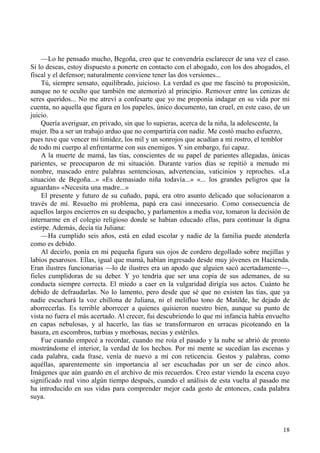 18
—Lo he pensado mucho, Begoña, creo que te convendría esclarecer de una vez el caso.
Si lo deseas, estoy dispuesto a ponerte en contacto con el abogado, con los dos abogados, el
fiscal y el defensor; naturalmente conviene tener las dos versiones...
Tú, siempre sensato, equilibrado, juicioso. La verdad es que me fascinó tu proposición,
aunque no te oculto que también me atemorizó al principio. Remover entre las cenizas de
seres queridos... No me atreví a confesarte que yo me proponía indagar en su vida por mi
cuenta, no aquella que figura en los papeles, único documento, tan cruel, en este caso, de un
juicio.
Quería averiguar, en privado, sin que lo supieras, acerca de la niña, la adolescente, la
mujer. Iba a ser un trabajo arduo que no compartiría con nadie. Me costó mucho esfuerzo,
pues tuve que vencer mi timidez, los mil y un sonrojos que acudían a mi rostro, el temblor
de todo mi cuerpo al enfrentarme con sus enemigos. Y sin embargo, fui capaz.
A la muerte de mamá, las tías, conscientes de su papel de parientes allegadas, únicas
parientes, se preocuparon de mi situación. Durante varios días se repitió a menudo mi
nombre, mascado entre palabras sentenciosas, advertencias, vaticinios y reproches. «La
situación de Begoña...» «Es demasiado niña todavía...» «... los grandes peligros que la
aguardan» «Necesita una madre...»
El presente y futuro de su cuñado, papá, era otro asunto delicado que solucionaron a
través de mí. Resuelto mi problema, papá era casi innecesario. Como consecuencia de
aquellos largos encierros en su despacho, y parlamentos a media voz, tomaron la decisión de
internarme en el colegio religioso donde se habían educado ellas, para continuar la digna
estirpe. Además, decía tía Juliana:
—Ha cumplido seis años, está en edad escolar y nadie de la familia puede atenderla
como es debido.
Al decirlo, ponía en mi pequeña figura sus ojos de cordero degollado sobre mejillas y
labios pesarosos. Ellas, igual que mamá, habían ingresado desde muy jóvenes en Hacienda.
Eran ilustres funcionarias —lo de ilustres era un apodo que alguien sacó acertadamente—,
fieles cumplidoras de su deber. Y yo tendría que ser una copia de sus ademanes, de su
conducta siempre correcta. El miedo a caer en la vulgaridad dirigía sus actos. Cuánto he
debido de defraudarlas. No lo lamento, pero desde que sé que no existen las tías, que ya
nadie escuchará la voz chillona de Juliana, ni el melifluo tono de Matilde, he dejado de
aborrecerlas. Es terrible aborrecer a quienes quisieron nuestro bien, aunque su punto de
vista no fuera el más acertado. Al crecer, fui descubriendo lo que mi infancia había envuelto
en capas nebulosas, y al hacerlo, las tías se transformaron en urracas picoteando en la
basura, en escombros, turbias y morbosas, necias y estériles.
Fue cuando empecé a recordar, cuando me roía el pasado y la nube se abrió de pronto
mostrándome el interior, la verdad de los hechos. Por mi mente se sucedían las escenas y
cada palabra, cada frase, venía de nuevo a mí con reticencia. Gestos y palabras, como
aquéllas, aparentemente sin importancia al ser escuchadas por un ser de cinco años.
Imágenes que aún guardo en el archivo de mis recuerdos. Creo estar viendo la escena cuyo
significado real vino algún tiempo después, cuando el análisis de esta vuelta al pasado me
ha introducido en sus vidas para comprender mejor cada gesto de entonces, cada palabra
suya.
 