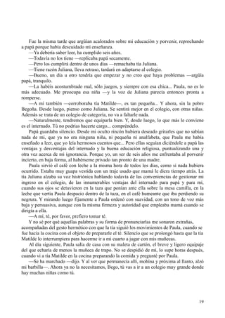 19
Fue la misma tarde que argüían acalorados sobre mi educación y porvenir, reprochando
a papá porque había descuidado mi enseñanza.
—Ya debería saber leer, ha cumplido seis años.
—Todavía no los tiene —replicaba papá secamente.
—Pero los cumplirá dentro de unos días —remachaba tía Juliana.
—Tiene razón Juliana, lleva retraso, tardará en adaptarse al colegio.
—Bueno, un día u otro tendría que empezar y no creo que haya problemas —argüía
papá, tranquilo.
—La habéis acostumbrado mal, sólo juegos, y siempre con esa chica... Paula, no es lo
más adecuado. Me preocupa esa niña —y la voz de Juliana parecía entonces pronta a
romperse.
—A mí también —corroboraba tía Matilde—, es tan pequeña... Y ahora, sin la pobre
Begoña. Desde luego, pienso como Juliana. Se sentirá mejor en el colegio, con otras niñas.
Además se trata de un colegio de categoría, no va a faltarle nada.
—Naturalmente, tendremos que equiparla bien. Y, desde luego, lo que más le conviene
es el internado. Tú no podrías hacerte cargo... compréndelo.
Papá guardaba silencio. Desde mi oculto rincón hubiera deseado gritarles que no sabían
nada de mí, que ya no era ninguna niña, ni pequeña ni analfabeta, que Paula me había
enseñado a leer, que yo leía hermosos cuentos que... Pero ellas seguían diciéndole a papá las
ventajas y desventajas del internado y la buena educación religiosa, puntualizando una y
otra vez acerca de mi ignorancia. Porque yo, un ser de seis años me enfrentaba al porvenir
incierto, en baja forma, al habérseme privado tan pronto de una madre.
Paula sirvió el café con leche a la misma hora de todos los días, como si nada hubiera
ocurrido. Estaba muy guapa vestida con un traje usado que mamá le diera tiempo atrás. La
tía Juliana alzaba su voz histriónica hablando todavía de las conveniencias de gestionar mi
ingreso en el colegio, de las innumerables ventajas del internado para papá y para mí,
cuando sus ojos se detuvieron en la taza que ponían ante ella sobre la mesa camilla, en la
leche que vertía Paula despacio dentro de la taza, en el café humeante que iba perdiendo su
negrura. Y mirando luego fijamente a Paula ordenó con suavidad, con un tono de voz más
baja y persuasiva, aunque con la misma firmeza y autoridad que empleaba mamá cuando se
dirigía a ella.
—A mí, té, por favor, prefiero tomar té.
Y no sé por qué aquellas palabras y su forma de pronunciarlas me sonaron extrañas,
acompañadas del gesto hermético con que la tía siguió los movimientos de Paula, cuando se
fue hacia la cocina con el objeto de prepararle el té. Silencio que se prolongó hasta que la tía
Matilde lo interrumpiera para hacerme ir a mi cuarto a jugar con mis muñecas.
Al día siguiente, Paula salía de casa con su maleta de cartón, el breve y ligero equipaje
del que echaría de menos la muñeca de trapo. No se despidió de mí, lo supe horas después,
cuando vi a tía Matilde en la cocina preparando la comida y pregunté por Paula.
—Se ha marchado —dijo. Y al ver que permanecía allí, mohína y próxima al llanto, alzó
mi barbilla—. Ahora ya no la necesitamos, Bego, tú vas a ir a un colegio muy grande donde
hay muchas niñas como tú.
 