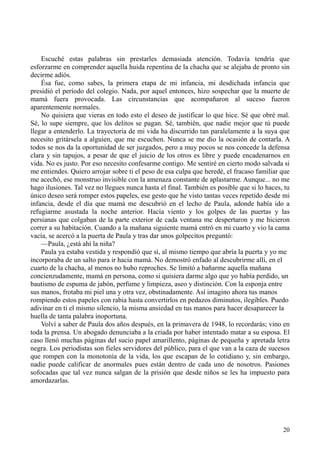 20
Escuché estas palabras sin prestarles demasiada atención. Todavía tendría que
esforzarme en comprender aquella huida repentina de la chacha que se alejaba de pronto sin
decirme adiós.
Ésa fue, como sabes, la primera etapa de mi infancia, mi desdichada infancia que
presidió el período del colegio. Nada, por aquel entonces, hizo sospechar que la muerte de
mamá fuera provocada. Las circunstancias que acompañaron al suceso fueron
aparentemente normales.
No quisiera que vieras en todo esto el deseo de justificar lo que hice. Sé que obré mal.
Sé, lo supe siempre, que los delitos se pagan. Sé, también, que nadie mejor que tú puede
llegar a entenderlo. La trayectoria de mi vida ha discurrido tan paralelamente a la suya que
necesito gritársela a alguien, que me escuchen. Nunca se me dio la ocasión de contarla. A
todos se nos da la oportunidad de ser juzgados, pero a muy pocos se nos concede la defensa
clara y sin tapujos, a pesar de que el juicio de los otros es libre y puede encadenarnos en
vida. No es justo. Por eso necesito confesarme contigo. Me sentiré en cierto modo salvada si
me entiendes. Quiero arrojar sobre ti el peso de esa culpa que heredé, el fracaso familiar que
me acechó, ese monstruo invisible con la amenaza constante de aplastarme. Aunque... no me
hago ilusiones. Tal vez no llegues nunca hasta el final. También es posible que si lo haces, tu
único deseo será romper estos papeles, ese gesto que he visto tantas veces repetido desde mi
infancia, desde el día que mamá me descubrió en el lecho de Paula, adonde había ido a
refugiarme asustada la noche anterior. Hacía viento y los golpes de las puertas y las
persianas que colgaban de la parte exterior de cada ventana me despertaron y me hicieron
correr a su habitación. Cuando a la mañana siguiente mamá entró en mi cuarto y vio la cama
vacía, se acercó a la puerta de Paula y tras dar unos golpecitos preguntó:
—Paula, ¿está ahí la niña?
Paula ya estaba vestida y respondió que sí, al mismo tiempo que abría la puerta y yo me
incorporaba de un salto para ir hacia mamá. No demostró enfado al descubrirme allí, en el
cuarto de la chacha, al menos no hubo reproches. Se limitó a bañarme aquella mañana
concienzudamente, mamá en persona, como si quisiera darme algo que yo había perdido, un
bautismo de espuma de jabón, perfume y limpieza, aseo y distinción. Con la esponja entre
sus manos, frotaba mi piel una y otra vez, obstinadamente. Así imagino ahora tus manos
rompiendo estos papeles con rabia hasta convertirlos en pedazos diminutos, ilegibles. Puedo
adivinar en ti el mismo silencio, la misma ansiedad en tus manos para hacer desaparecer la
huella de tanta palabra inoportuna.
Volví a saber de Paula dos años después, en la primavera de 1948, lo recordarás; vino en
toda la prensa. Un abogado denunciaba a la criada por haber intentado matar a su esposa. El
caso llenó muchas páginas del sucio papel amarillento, páginas de pequeña y apretada letra
negra. Los periodistas son fieles servidores del público, para el que van a la caza de sucesos
que rompen con la monotonía de la vida, los que escapan de lo cotidiano y, sin embargo,
nadie puede calificar de anormales pues están dentro de cada uno de nosotros. Pasiones
sofocadas que tal vez nunca salgan de la prisión que desde niños se les ha impuesto para
amordazarlas.
 