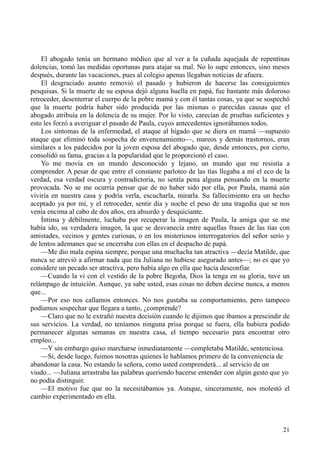 21
El abogado tenía un hermano médico que al ver a la cuñada aquejada de repentinas
dolencias, tomó las medidas oportunas para atajar su mal. No lo supe entonces, sino meses
después, durante las vacaciones, pues al colegio apenas llegaban noticias de afuera.
El desgraciado asunto removió el pasado y hubieron de hacerse las consiguientes
pesquisas. Si la muerte de su esposa dejó alguna huella en papá, fue bastante más doloroso
retroceder, desenterrar el cuerpo de la pobre mamá y con él tantas cosas, ya que se sospechó
que la muerte podría haber sido producida por las mismas o parecidas causas que el
abogado atribuía en la dolencia de su mujer. Por lo visto, carecían de pruebas suficientes y
esto les forzó a averiguar el pasado de Paula, cuyos antecedentes ignorábamos todos.
Los síntomas de la enfermedad, el ataque al hígado que se diera en mamá —supuesto
ataque que eliminó toda sospecha de envenenamiento—, mareos y demás trastornos, eran
similares a los padecidos por la joven esposa del abogado que, desde entonces, por cierto,
consolidó su fama, gracias a la popularidad que le proporcionó el caso.
Yo me movía en un mundo desconocido y lejano, un mundo que me resistía a
comprender. A pesar de que entre el constante parloteo de las tías llegaba a mí el eco de la
verdad, esa verdad oscura y contradictoria, no sentía pena alguna pensando en la muerte
provocada. No se me ocurría pensar que de no haber sido por ella, por Paula, mamá aún
viviría en nuestra casa y podría verla, escucharla, mirarla. Su fallecimiento era un hecho
aceptado ya por mí, y el retroceder, sentir día y noche el peso de una tragedia que se nos
venía encima al cabo de dos años, era absurdo y desquiciante.
Íntima y débilmente, luchaba por recuperar la imagen de Paula, la amiga que se me
había ido, su verdadera imagen, la que se desvanecía entre aquellas frases de las tías con
amistades, vecinos y gentes curiosas, o en los misteriosos interrogatorios del señor serio y
de lentos ademanes que se encerraba con ellas en el despacho de papá.
—Me dio mala espina siempre, porque una muchacha tan atractiva —decía Matilde, que
nunca se atrevió a afirmar nada que tía Juliana no hubiese asegurado antes—; no es que yo
considere un pecado ser atractiva, pero había algo en ella que hacía desconfiar.
—Cuando la vi con el vestido de la pobre Begoña, Dios la tenga en su gloria, tuve un
relámpago de intuición. Aunque, ya sabe usted, esas cosas no deben decirse nunca, a menos
que...
—Por eso nos callamos entonces. No nos gustaba su comportamiento, pero tampoco
podíamos sospechar que llegara a tanto, ¿comprende?
—Claro que no le extrañó nuestra decisión cuando le dijimos que íbamos a prescindir de
sus servicios. La verdad, no teníamos ninguna prisa porque se fuera, ella hubiera podido
permanecer algunas semanas en nuestra casa, el tiempo necesario para encontrar otro
empleo...
—Y sin embargo quiso marcharse inmediatamente —completaba Matilde, sentenciosa.
—Sí, desde luego, fuimos nosotras quienes le hablamos primero de la conveniencia de
abandonar la casa. No estando la señora, como usted comprenderá... al servicio de un
viudo... —Juliana arrastraba las palabras queriendo hacerse entender con algún gesto que yo
no podía distinguir.
—El motivo fue que no la necesitábamos ya. Aunque, sinceramente, nos molestó el
cambio experimentado en ella.
 