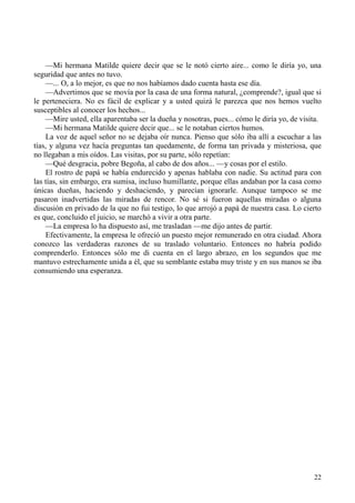 22
—Mi hermana Matilde quiere decir que se le notó cierto aire... como le diría yo, una
seguridad que antes no tuvo.
—... O, a lo mejor, es que no nos habíamos dado cuenta hasta ese día.
—Advertimos que se movía por la casa de una forma natural, ¿comprende?, igual que si
le perteneciera. No es fácil de explicar y a usted quizá le parezca que nos hemos vuelto
susceptibles al conocer los hechos...
—Mire usted, ella aparentaba ser la dueña y nosotras, pues... cómo le diría yo, de visita.
—Mi hermana Matilde quiere decir que... se le notaban ciertos humos.
La voz de aquel señor no se dejaba oír nunca. Pienso que sólo iba allí a escuchar a las
tías, y alguna vez hacía preguntas tan quedamente, de forma tan privada y misteriosa, que
no llegaban a mis oídos. Las visitas, por su parte, sólo repetían:
—Qué desgracia, pobre Begoña, al cabo de dos años... —y cosas por el estilo.
El rostro de papá se había endurecido y apenas hablaba con nadie. Su actitud para con
las tías, sin embargo, era sumisa, incluso humillante, porque ellas andaban por la casa como
únicas dueñas, haciendo y deshaciendo, y parecían ignorarle. Aunque tampoco se me
pasaron inadvertidas las miradas de rencor. No sé si fueron aquellas miradas o alguna
discusión en privado de la que no fui testigo, lo que arrojó a papá de nuestra casa. Lo cierto
es que, concluido el juicio, se marchó a vivir a otra parte.
—La empresa lo ha dispuesto así, me trasladan —me dijo antes de partir.
Efectivamente, la empresa le ofreció un puesto mejor remunerado en otra ciudad. Ahora
conozco las verdaderas razones de su traslado voluntario. Entonces no habría podido
comprenderlo. Entonces sólo me di cuenta en el largo abrazo, en los segundos que me
mantuvo estrechamente unida a él, que su semblante estaba muy triste y en sus manos se iba
consumiendo una esperanza.
 