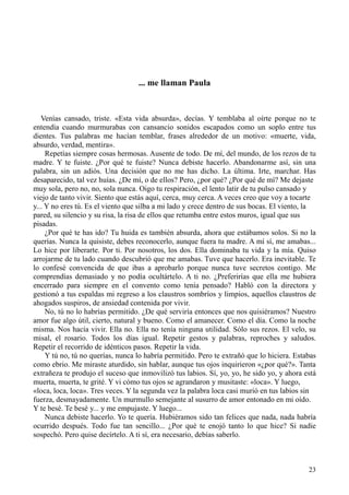 23
... me llaman Paula
Venías cansado, triste. «Esta vida absurda», decías. Y temblaba al oírte porque no te
entendía cuando murmurabas con cansancio sonidos escapados como un soplo entre tus
dientes. Tus palabras me hacían temblar, frases alrededor de un motivo: «muerte, vida,
absurdo, verdad, mentira».
Repetías siempre cosas hermosas. Ausente de todo. De mí, del mundo, de los rezos de tu
madre. Y te fuiste. ¿Por qué te fuiste? Nunca debiste hacerlo. Abandonarme así, sin una
palabra, sin un adiós. Una decisión que no me has dicho. La última. Irte, marchar. Has
desaparecido, tal vez huías. ¿De mí, o de ellos? Pero, ¿por qué? ¿Por qué de mí? Me dejaste
muy sola, pero no, no, sola nunca. Oigo tu respiración, el lento latir de tu pulso cansado y
viejo de tanto vivir. Siento que estás aquí, cerca, muy cerca. A veces creo que voy a tocarte
y... Y no eres tú. Es el viento que silba a mi lado y crece dentro de sus bocas. El viento, la
pared, su silencio y su risa, la risa de ellos que retumba entre estos muros, igual que sus
pisadas.
¿Por qué te has ido? Tu huida es también absurda, ahora que estábamos solos. Si no la
querías. Nunca la quisiste, debes reconocerlo, aunque fuera tu madre. A mí sí, me amabas...
Lo hice por liberarte. Por ti. Por nosotros, los dos. Ella dominaba tu vida y la mía. Quiso
arrojarme de tu lado cuando descubrió que me amabas. Tuve que hacerlo. Era inevitable. Te
lo confesé convencida de que ibas a aprobarlo porque nunca tuve secretos contigo. Me
comprendías demasiado y no podía ocultártelo. A ti no. ¿Preferirías que ella me hubiera
encerrado para siempre en el convento como tenía pensado? Habló con la directora y
gestionó a tus espaldas mi regreso a los claustros sombríos y limpios, aquellos claustros de
ahogados suspiros, de ansiedad contenida por vivir.
No, tú no lo habrías permitido. ¿De qué serviría entonces que nos quisiéramos? Nuestro
amor fue algo útil, cierto, natural y bueno. Como el amanecer. Como el día. Como la noche
misma. Nos hacía vivir. Ella no. Ella no tenía ninguna utilidad. Sólo sus rezos. El velo, su
misal, el rosario. Todos los días igual. Repetir gestos y palabras, reproches y saludos.
Repetir el recorrido de idénticos pasos. Repetir la vida.
Y tú no, tú no querías, nunca lo habría permitido. Pero te extrañó que lo hiciera. Estabas
como ebrio. Me miraste aturdido, sin hablar, aunque tus ojos inquirieron «¿por qué?». Tanta
extrañeza te produjo el suceso que inmovilizó tus labios. Sí, yo, yo, he sido yo, y ahora está
muerta, muerta, te grité. Y vi cómo tus ojos se agrandaron y musitaste: «loca». Y luego,
«loca, loca, loca». Tres veces. Y la segunda vez la palabra loca casi murió en tus labios sin
fuerza, desmayadamente. Un murmullo semejante al susurro de amor entonado en mi oído.
Y te besé. Te besé y... y me empujaste. Y luego...
Nunca debiste hacerlo. Yo te quería. Hubiéramos sido tan felices que nada, nada habría
ocurrido después. Todo fue tan sencillo... ¿Por qué te enojó tanto lo que hice? Si nadie
sospechó. Pero quise decírtelo. A ti sí, era necesario, debías saberlo.
 