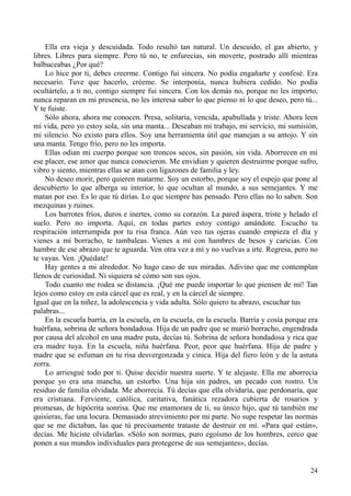 24
Ella era vieja y descuidada. Todo resultó tan natural. Un descuido, el gas abierto, y
libres. Libres para siempre. Pero tú no, te enfurecías, sin moverte, postrado allí mientras
balbuceabas ¿Por qué?
Lo hice por ti, debes creerme. Contigo fui sincera. No podía engañarte y confesé. Era
necesario. Tuve que hacerlo, créeme. Se interponía, nunca hubiera cedido. No podía
ocultártelo, a ti no, contigo siempre fui sincera. Con los demás no, porque no les importo,
nunca reparan en mi presencia, no les interesa saber lo que pienso ni lo que deseo, pero tú...
Y te fuiste.
Sólo ahora, ahora me conocen. Presa, solitaria, vencida, apabullada y triste. Ahora leen
mi vida, pero yo estoy sola, sin una manta... Deseaban mi trabajo, mi servicio, mi sumisión,
mi silencio. No existo para ellos. Soy una herramienta útil que manejan a su antojo. Y sin
una manta. Tengo frío, pero no les importa.
Ellas odian mi cuerpo porque son troncos secos, sin pasión, sin vida. Aborrecen en mí
ese placer, ese amor que nunca conocieron. Me envidian y quieren destruirme porque sufro,
vibro y siento, mientras ellas se atan con ligazones de familia y ley.
No deseo morir, pero quieren matarme. Soy un estorbo, porque soy el espejo que pone al
descubierto lo que alberga su interior, lo que ocultan al mundo, a sus semejantes. Y me
matan por eso. Es lo que tú dirías. Lo que siempre has pensado. Pero ellas no lo saben. Son
mezquinas y ruines.
Los barrotes fríos, duros e inertes, como su corazón. La pared áspera, triste y helado el
suelo. Pero no importa. Aquí, en todas partes estoy contigo amándote. Escucho tu
respiración interrumpida por tu risa franca. Aún veo tus ojeras cuando empieza el día y
vienes a mí borracho, te tambaleas. Vienes a mí con hambres de besos y caricias. Con
hambre de ese abrazo que te aguarda. Ven otra vez a mí y no vuelvas a irte. Regresa, pero no
te vayas. Ven. ¡Quédate!
Hay gentes a mi alrededor. No hago caso de sus miradas. Adivino que me contemplan
llenos de curiosidad. Ni siquiera sé cómo son sus ojos.
Todo cuanto me rodea se distancia. ¡Qué me puede importar lo que piensen de mí! Tan
lejos como estoy en esta cárcel que es real, y en la cárcel de siempre.
Igual que en la niñez, la adolescencia y vida adulta. Sólo quiero tu abrazo, escuchar tus
palabras...
En la escuela barría, en la escuela, en la escuela, en la escuela. Barría y cosía porque era
huérfana, sobrina de señora bondadosa. Hija de un padre que se murió borracho, engendrada
por causa del alcohol en una madre puta, decías tú. Sobrina de señora bondadosa y rica que
era madre tuya. En la escuela, niña huérfana. Peor, peor que huérfana. Hija de padre y
madre que se esfuman en tu risa desvergonzada y cínica. Hija del fiero león y de la astuta
zorra.
Lo arriesgué todo por ti. Quise decidir nuestra suerte. Y te alejaste. Ella me aborrecía
porque yo era una mancha, un estorbo. Una hija sin padres, un pecado con rostro. Un
residuo de familia olvidada. Me aborrecía. Tú decías que ella olvidaría, que perdonaría, que
era cristiana. Ferviente, católica, caritativa, fanática rezadora cubierta de rosarios y
promesas, de hipócrita sonrisa. Que me enamorara de ti, su único hijo, que tú también me
quisieras, fue una locura. Demasiado atrevimiento por mi parte. No supe respetar las normas
que se me dictaban, las que tú precisamente trataste de destruir en mí. «Para qué están»,
decías. Me hiciste olvidarlas. «Sólo son normas, puro egoísmo de los hombres, cerco que
ponen a sus mundos individuales para protegerse de sus semejantes», decías.
 