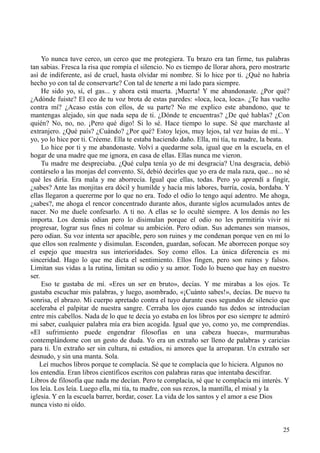 25
Yo nunca tuve cerco, un cerco que me protegiera. Tu brazo era tan firme, tus palabras
tan sabias. Fresca la risa que rompía el silencio. No es tiempo de llorar ahora, pero mostrarte
así de indiferente, así de cruel, hasta olvidar mi nombre. Si lo hice por ti. ¿Qué no habría
hecho yo con tal de conservarte? Con tal de tenerte a mi lado para siempre.
He sido yo, sí, el gas... y ahora está muerta. ¡Muerta! Y me abandonaste. ¿Por qué?
¿Adónde fuiste? El eco de tu voz brota de estas paredes: «loca, loca, loca». ¿Te has vuelto
contra mí? ¿Acaso estás con ellos, de su parte? No me explico este abandono, que te
mantengas alejado, sin que nada sepa de ti. ¿Dónde te encuentras? ¿De qué hablas? ¿Con
quién? No, no, no. ¡Pero qué digo! Si lo sé. Hace tiempo lo supe. Sé que marchaste al
extranjero. ¿Qué país? ¿Cuándo? ¿Por qué? Estoy lejos, muy lejos, tal vez huías de mí... Y
yo, yo lo hice por ti. Créeme. Ella te estaba haciendo daño. Ella, mi tía, tu madre, la beata.
Lo hice por ti y me abandonaste. Volví a quedarme sola, igual que en la escuela, en el
hogar de una madre que me ignora, en casa de ellas. Ellas nunca me vieron.
Tu madre me despreciaba. ¿Qué culpa tenía yo de mi desgracia? Una desgracia, debió
contárselo a las monjas del convento. Sí, debió decirles que yo era de mala raza, que... no sé
qué les diría. Era mala y me aborrecía. Igual que ellas, todas. Pero yo aprendí a fingir,
¿sabes? Ante las monjitas era dócil y humilde y hacía mis labores, barría, cosía, bordaba. Y
ellas llegaron a quererme por lo que no era. Todo el odio lo tengo aquí adentro. Me ahoga,
¿sabes?, me ahoga el rencor concentrado durante años, durante siglos acumulados antes de
nacer. No me duele confesarlo. A ti no. A ellas se lo oculté siempre. A los demás no les
importa. Los demás odian pero lo disimulan porque el odio no les permitiría vivir ni
progresar, lograr sus fines ni colmar su ambición. Pero odian. Sus ademanes son mansos,
pero odian. Su voz intenta ser apacible, pero son ruines y me condenan porque ven en mí lo
que ellos son realmente y disimulan. Esconden, guardan, sofocan. Me aborrecen porque soy
el espejo que muestra sus interioridades. Soy como ellos. La única diferencia es mi
sinceridad. Hago lo que me dicta el sentimiento. Ellos fingen, pero son ruines y falsos.
Limitan sus vidas a la rutina, limitan su odio y su amor. Todo lo bueno que hay en nuestro
ser.
Eso te gustaba de mí. «Eres un ser en bruto», decías. Y me mirabas a los ojos. Te
gustaba escuchar mis palabras, y luego, asombrado, «¡Cuánto sabes!», decías. De nuevo tu
sonrisa, el abrazo. Mi cuerpo apretado contra el tuyo durante esos segundos de silencio que
aceleraba el palpitar de nuestra sangre. Cerraba los ojos cuando tus dedos se introducían
entre mis cabellos. Nada de lo que te decía yo estaba en los libros por eso siempre te admiró
mi saber, cualquier palabra mía era bien acogida. Igual que yo, como yo, me comprendías.
«El sufrimiento puede engendrar filosofías en una cabeza hueca», murmurabas
contemplándome con un gesto de duda. Yo era un extraño ser lleno de palabras y caricias
para ti. Un extraño ser sin cultura, ni estudios, ni amores que la arroparan. Un extraño ser
desnudo, y sin una manta. Sola.
Leí muchos libros porque te complacía. Sé que te complacía que lo hiciera. Algunos no
los entendía. Eran libros científicos escritos con palabras raras que intentaba descifrar.
Libros de filosofía que nada me decían. Pero te complacía, sé que te complacía mi interés. Y
los leía. Los leía. Luego ella, mi tía, tu madre, con sus rezos, la mantilla, el misal y la
iglesia. Y en la escuela barrer, bordar, coser. La vida de los santos y el amor a ese Dios
nunca visto ni oído.
 