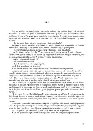 27
Dos
Fue un tiempo de pesadumbre. No tenía amigas con quienes jugar, ni parientes
próximos. La familia de papá se encontraba en Francia y alguna vez nos escribían cartas
cariñosas. Creo que fue papá quien sugirió la conveniencia, al principio, de enviarme una
temporada allí, o Matilde, no sé, no lo recuerdo. Lo cierto es que tía Juliana puso el grito en
el cielo.
—Enviar a este ángel a tierras extranjeras. ¿Qué sería de ella?
Tampoco a mí me seducía ir a vivir con personas extrañas que no conocía. Mi falta de
apetito, mis silencios y la tristeza reflejada en mis facciones llegó a preocuparles.
—Siempre tan pálida. Habrá que inyectarle vitaminas —dijo tía Juliana.
Las decisiones salían de ella. Y me inyectaron. Algunos meses después, durante el
verano, corrí por el campo, a las afueras de un pueblo de montaña de agua abundante, que
según dijeron despertaba apetito. Y el color volvió a mis mejillas.
Las tías vivían pendientes de mí.
—No tomes demasiado sol.
—Has de dormir la siesta, luego jugarás.
—¿Te has tomado ya las vitaminas?
Y me hacían batidos, me compraban pasteles. No sabían cómo engordarme.
Luego, el colegio, el mismo colegio que pisara mamá algunos años antes, los claustros
con olor a cera, limpios y oscuros, la iglesia silenciosa, sus paredes y techos cubiertos de
imágenes doradas, las monjas, unos seres sin identidad, iguales, envueltas en negruras, el
rostro blanco y la mirada huidiza. Nunca miraban a los ojos. Y volví a sentirme como
ahogada, muy sola, muy triste. Empecé a echar de menos a mi amiga Paula.
Con el transcurso de aquellos meses todo parecía olvidado. Papá venía a verme de vez
en cuando al colegio. Apenas notaba la ausencia de mamá. Admití el hecho de que se había
ido dejándome la imagen de sus fotos, el cuadro del salón que pintó su tío —que por cierto
no se le parece—, la esclavina de oro, y un juego de perlas que yo luciría cuando fuera
mayor.
El aire sano del pueblo había borrado momentáneamente a Paula de mi pensamiento.
Pero luego, durante la estancia en el colegio, volvería con más fuerza. Intentaba reproducir
sus historias, al darme cuenta, con pesar, de lo cargante que resultaba la vida entre aquellas
paredes.
—No habla con nadie. Es muy rara —explicó la superiora a las tías en voz baja para que
yo no la oyera. Pero la oía y me dio rabia porque era como las tías, austera y seca, ingenua
como las tías, y también, como ellas, se preocupaba demasiado por todo lo que yo hacía.
—... comprendo que es natural, después de lo ocurrido, es tan pequeña...
Y las tres ponían sus ojos de cordero degollado sobre mí, con gesto de pesadumbre.
 