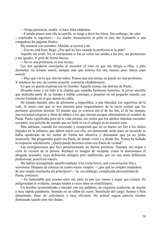 28
—Tenga paciencia, madre, le hace falta adaptarse.
—Cuando ponen ante ella la cartilla, se niega a decir las letras. Sin embargo, las sabe
—explicaba la superiora—. La madre Anunciación la pilló el otro día leyéndole a una
compañera las páginas finales.
Me miraron con asombro. Matilde se acercó a mí.
—Eso no está bien, Bego. ¿Por qué no lees cuando la profesora te lo pide?
Aquello me irritó. No sé ciertamente si fue el verlas tan unidas a las tres, tan protectoras
y tan iguales. Y grité de forma brusca:
—No es una profesora, es una monja.
Las tías quedaron sonrojadas al escuchar el tono en que me dirigía a ellas, y para
disimular, tía Juliana sonrió, aunque más que sonrisa fue una mueca, pues nunca supo
sonreír.
—Hay que ver lo que son los niños. Piensa que una monja no puede ser una profesora.
Y entonces las tres, de común acuerdo, sonrieron cándidamente.
Lo que yo quería expresar era mi fastidio. Aquella monja, tan distinta de Paula...
Deseaba tener a mi lado a la chacha que contaba hermosas historias, la joven sensible
que dedicaba parte de su tiempo a hablar conmigo, a penetrar en mi pequeño mundo, ese
círculo limitado en el que mamá no cabía.
He tratado durante años de aferrarme a imposibles, a una falsedad, esa superficie de la
vida, la única cara que se nos muestra para resguardamos de la sucia verdad que los
puritanos quisieran destruir. El mundo que yo conocía era el de las tías, el de las monjas,
una sociedad religiosa y llena de tabúes a los que intenté escapar aferrándome al nombre de
Paula. Paula significaba para mí la vida misma, ese rostro que los adultos intentan esconder,
esa parte, esa porción de mundo que no hallé ni en el colegio ni en nuestra casa.
Más adelante, cuando fui creciendo y comprendí que no es bueno ser fiel a los ídolos
forjados en la infancia, que deben morir con ella, era demasiado tarde pues su recuerdo se
había apoderado de mi mente de forma tan obsesiva y dominante que ya no podía
arrancarlo. Me preguntaba quién era Paula, de dónde venía y a dónde fue. Nunca he hallado
la respuesta satisfactoria. ¿Quién puede decirnos cómo era Paula de verdad?
Las averiguaciones que hice posteriormente no fueron positivas. Siempre me negué a
creer la versión de la prensa. Rechacé la imagen de sicópata, como la denominara el
abogado acusador, cuya definición enérgica pero indiferente, por ser una mera definición
profesional, acució mi interés.
Me habías acompañado aquella mañana. Una visita breve, una conversación fría y
monótona. Después de esbozar en cuatro trazos simples —¿por qué no simples tratándose
de una simple muchacha sin principios?— la, sin embargo, complicada personalidad de
Paula, concluyó:
—Es lamentable que existan seres así, pero no por eso vamos a negar que existen. Su
peligrosidad es evidente, aunque tarden a veces años en manifestarse.
Un hombre acostumbrado a enredar con sus palabras, de exquisita erudición, de mucha
y muy rápida palabrería. Sentado en un sillón de cuero. Satisfecho del cargo. Sereno y bien
alimentado, lleno de suficiencia y muy eficiente. Su actitud segura parecía resultar
demasiado tajante ante mis dudas.
 