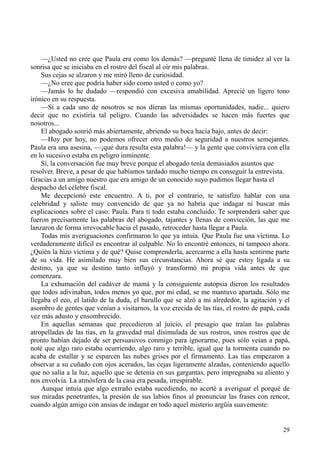 29
—¿Usted no cree que Paula era como los demás? —pregunté llena de timidez al ver la
sonrisa que se iniciaba en el rostro del fiscal al oír mis palabras.
Sus cejas se alzaron y me miró lleno de curiosidad.
—¿No cree que podría haber sido como usted o como yo?
—Jamás lo he dudado —respondió con excesiva amabilidad. Aprecié un ligero tono
irónico en su respuesta.
—Si a cada uno de nosotros se nos dieran las mismas oportunidades, nadie... quiero
decir que no existiría tal peligro. Cuando las adversidades se hacen más fuertes que
nosotros...
El abogado sonrió más abiertamente, abriendo su boca hacia bajo, antes de decir:
—Hoy por hoy, no podemos ofrecer otro medio de seguridad a nuestros semejantes.
Paula era una asesina, —¡qué dura resulta esta palabra!— y la gente que conviviera con ella
en lo sucesivo estaba en peligro inminente.
Sí, la conversación fue muy breve porque el abogado tenía demasiados asuntos que
resolver. Breve, a pesar de que habíamos tardado mucho tiempo en conseguir la entrevista.
Gracias a un amigo nuestro que era amigo de un conocido suyo pudimos llegar hasta el
despacho del célebre fiscal.
Me decepcionó este encuentro. A ti, por el contrario, te satisfizo hablar con una
celebridad y saliste muy convencido de que ya no habría que indagar ni buscar más
explicaciones sobre el caso: Paula. Para ti todo estaba concluido. Te sorprenderá saber que
fueron precisamente las palabras del abogado, tajantes y llenas de convicción, las que me
lanzaron de forma irrevocable hacia el pasado, retroceder hasta llegar a Paula.
Todas mis averiguaciones confirmaron lo que ya intuía. Que Paula fue una víctima. Lo
verdaderamente difícil es encontrar al culpable. No lo encontré entonces, ni tampoco ahora.
¿Quién la hizo víctima y de qué? Quise comprenderla, acercarme a ella hasta sentirme parte
de su vida. He asimilado muy bien sus circunstancias. Ahora sé que estoy ligada a su
destino, ya que su destino tanto influyó y transformó mi propia vida antes de que
comenzara.
La exhumación del cadáver de mamá y la consiguiente autopsia dieron los resultados
que todos adivinaban, todos menos yo que, por mi edad, se me mantuvo apartada. Sólo me
llegaba el eco, el latido de la duda, el barullo que se alzó a mi alrededor, la agitación y el
asombro de gentes que venían a visitarnos, la voz crecida de las tías, el rostro de papá, cada
vez más adusto y ensombrecido.
En aquellas semanas que precedieron al juicio, el presagio que traían las palabras
atropelladas de las tías, en la gravedad mal disimulada de sus rostros, unos rostros que de
pronto habían dejado de ser persuasivos conmigo para ignorarme, pues sólo veían a papá,
noté que algo raro estaba ocurriendo, algo raro y terrible, igual que la tormenta cuando no
acaba de estallar y se esparcen las nubes grises por el firmamento. Las tías empezaron a
observar a su cuñado con ojos acerados, las cejas ligeramente alzadas, conteniendo aquello
que no salía a la luz, aquello que se detenía en sus gargantas, pero impregnaba su aliento y
nos envolvía. La atmósfera de la casa era pesada, irrespirable.
Aunque intuía que algo extraño estaba sucediendo, no acerté a averiguar el porqué de
sus miradas penetrantes, la presión de sus labios finos al pronunciar las frases con rencor,
cuando algún amigo con ansias de indagar en todo aquel misterio argüía suavemente:
 
