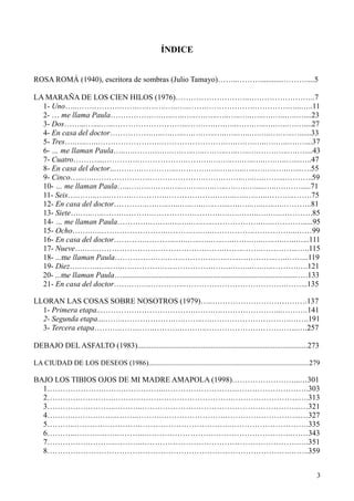 3
ÍNDICE
ROSA ROMÁ (1940), escritora de sombras (Julio Tamayo)……..………............………....5
LA MARAÑA DE LOS CIEN HILOS (1976)………………………..……………………..7
1- Uno…..…….……….…….….….….…..…..…….……………….………….…...…..11
2- … me llama Paula…………….….…..…..…..….…..…..…..…..…..….…..…..…....23
3- Dos……...…....…..………………………...…….….….…..…….…..….…..….…....27
4- En casa del doctor…………….…..….…..….….…..…..…..…..….…..….…..…......33
5- Tres….…..…..…………………….…………………….….….….…..….…..….…....37
6- … me llaman Paula…..….…….….….….…..…..….…..…..…..….…….…..….…....43
7- Cuatro………....………….……………….……….….…..….…..…..….…..…...…..47
8- En casa del doctor..…….….…………..………….…..…..…..…..….…..…..…...….55
9- Cinco…..…..………………….………………….…….……..…..….……...………..59
10- … me llaman Paula…..….….….…..…..….…..…..…..….…..….....…..….…….....71
11- Seis….……..…..……….………….……………….……..…..….…..………..…….75
12- En casa del doctor………….….…..…..…..…..…..…....….…..…..…..….………..81
13- Siete….…..…..…….………….…………….……….….….……..….…..………….85
14- … me llaman Paula………….….….….…..….…..……………….…..………….....95
15- Ocho…….…..…………………….……….….…..…………….……………...……99
16- En casa del doctor………….………...…..…..…..…..…..…….…..…..….…..…...111
17- Nueve….…..…………………………………….…….……..…….…………...…..115
18- ...me llaman Paula…………….….…….………….…..…..….………..…..……...119
19- Diez….……..…..…..….………….……………….…….….…..….…..……….….121
20- ...me llaman Paula…...........................................................................................….133
21- En casa del doctor…….……..………….………………………………….……...135
LLORAN LAS COSAS SOBRE NOSOTROS (1979)…..……………………………….137
1- Primera etapa..……………………………….…….….…………………...……….141
2- Segunda etapa....……..……………….….……..….………………………….…….191
3- Tercera etapa……….…….…….……….………..……………………………...….257
DEBAJO DEL ASFALTO (1983)........................................................................................273
LA CIUDAD DE LOS DESEOS (1986)..........................................................................................279
BAJO LOS TIBIOS OJOS DE MI MADRE AMAPOLA (1998)……………………...…301
1………………….…….…….………..……………………….……………………….303
2………….………….……….……………………………….……………………..….313
3…………….………..………..……………………………………………………..…321
4……….……….……..……..……….…………………….………………………...…327
5………..………….………….……………………………..………………………….335
6………..……….…….………..………………………………………………….……343
7…………….………..………..…………………………………………………….….351
8………………………………………………………………………………….……..359
 