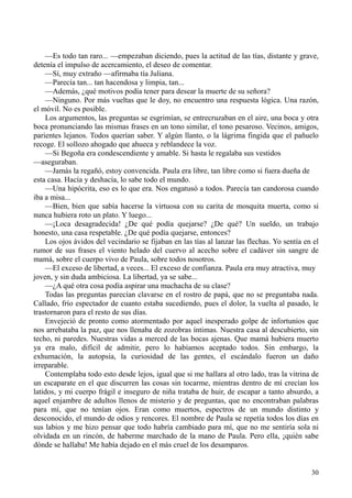 30
—Es todo tan raro... —empezaban diciendo, pues la actitud de las tías, distante y grave,
detenía el impulso de acercamiento, el deseo de comentar.
—Sí, muy extraño —afirmaba tía Juliana.
—Parecía tan... tan hacendosa y limpia, tan...
—Además, ¿qué motivos podía tener para desear la muerte de su señora?
—Ninguno. Por más vueltas que le doy, no encuentro una respuesta lógica. Una razón,
el móvil. No es posible.
Los argumentos, las preguntas se esgrimían, se entrecruzaban en el aire, una boca y otra
boca pronunciando las mismas frases en un tono similar, el tono pesaroso. Vecinos, amigos,
parientes lejanos. Todos querían saber. Y algún llanto, o la lágrima fingida que el pañuelo
recoge. El sollozo ahogado que ahueca y reblandece la voz.
—Si Begoña era condescendiente y amable. Si hasta le regalaba sus vestidos
—aseguraban.
—Jamás la regañó, estoy convencida. Paula era libre, tan libre como si fuera dueña de
esta casa. Hacía y deshacía, lo sabe todo el mundo.
—Una hipócrita, eso es lo que era. Nos engatusó a todos. Parecía tan candorosa cuando
iba a misa...
—Bien, bien que sabía hacerse la virtuosa con su carita de mosquita muerta, como si
nunca hubiera roto un plato. Y luego...
—¡Loca desagradecida! ¿De qué podía quejarse? ¿De qué? Un sueldo, un trabajo
honesto, una casa respetable. ¿De qué podía quejarse, entonces?
Los ojos ávidos del vecindario se fijaban en las tías al lanzar las flechas. Yo sentía en el
rumor de sus frases el viento helado del cuervo al acecho sobre el cadáver sin sangre de
mamá, sobre el cuerpo vivo de Paula, sobre todos nosotros.
—El exceso de libertad, a veces... El exceso de confianza. Paula era muy atractiva, muy
joven, y sin duda ambiciosa. La libertad, ya se sabe...
—¿A qué otra cosa podía aspirar una muchacha de su clase?
Todas las preguntas parecían clavarse en el rostro de papá, que no se preguntaba nada.
Callado, frío espectador de cuanto estaba sucediendo, pues el dolor, la vuelta al pasado, le
trastornaron para el resto de sus días.
Envejeció de pronto como atormentado por aquel inesperado golpe de infortunios que
nos arrebataba la paz, que nos llenaba de zozobras íntimas. Nuestra casa al descubierto, sin
techo, ni paredes. Nuestras vidas a merced de las bocas ajenas. Que mamá hubiera muerto
ya era malo, difícil de admitir, pero lo habíamos aceptado todos. Sin embargo, la
exhumación, la autopsia, la curiosidad de las gentes, el escándalo fueron un daño
irreparable.
Contemplaba todo esto desde lejos, igual que si me hallara al otro lado, tras la vitrina de
un escaparate en el que discurren las cosas sin tocarme, mientras dentro de mí crecían los
latidos, y mi cuerpo frágil e inseguro de niña trataba de huir, de escapar a tanto absurdo, a
aquel enjambre de adultos llenos de misterio y de preguntas, que no encontraban palabras
para mí, que no tenían ojos. Eran como muertos, espectros de un mundo distinto y
desconocido, el mundo de odios y rencores. El nombre de Paula se repetía todos los días en
sus labios y me hizo pensar que todo habría cambiado para mí, que no me sentiría sola ni
olvidada en un rincón, de haberme marchado de la mano de Paula. Pero ella, ¡quién sabe
dónde se hallaba! Me había dejado en el más cruel de los desamparos.
 