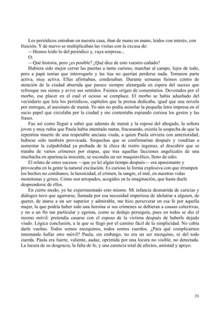 31
Los periódicos entraban en nuestra casa, iban de mano en mano, leídos con interés, con
fruición. Y de nuevo se multiplicaban las visitas con la excusa de:
—Hemos leído lo del periódico y, vaya sorpresa...
O:
—Qué historia, pero ¿es posible? ¿Qué dice de esto vuestro cuñado?
Hubiera sido mejor cerrar las puertas a tanto curioso, marchar al campo, lejos de todo,
pero a papá tenían que interrogarle y las tías no querían perderse nada. Tomaron parte
activa, muy activa. Ellas afirmaban, condenaban. Durante semanas fuimos centro de
atención de la ciudad aburrida que parece siempre aletargada en espera del suceso que
refresque sus sienes y avive sus sentidos. Fuimos origen de comentarios. Devorados por el
morbo, ese placer en el cual el ocioso se complace. El morbo se había adueñado del
vecindario que leía los periódicos, capítulos que la prensa dedicaba, igual que una novela
por entregas, al asesinato de mamá. Yo aún no podía asimilar la pequeña letra impresa en el
sucio papel que circulaba por la ciudad y me contentaba espiando curiosa los gestos y las
frases.
Fue así como llegué a saber que además de mamá y la esposa del abogado, la señora
joven y muy rubia que Paula había intentado matar, fracasando, existía la sospecha de que la
repentina muerte de una respetable anciana viuda, a quien Paula sirviera con anterioridad,
hubiese sido también provocada. Sospechas que se confirmarían después y vendrían a
aumentar la culpabilidad ya probada de la chica de rostro ingenuo, al descubrir que se
trataba de varios crímenes por etapas, que tras aquellas facciones angelicales de una
muchacha en apariencia inocente, se escondía un ser maquiavélico, lleno de odio.
El relato de estos sucesos —que yo leí algún tiempo después— era apasionante y
provocaba en la gente la natural excitación. Es curioso la forma explosiva con que irrumpen
los hechos no cotidianos, la heroicidad, el crimen, la sangre, el mal, en nuestras vidas
monótonas y grises. Cómo son arropados, acogidos en la imaginación, que hasta duele
desprenderse de ellos.
En cierto modo, yo he experimentado esto mismo. Mi infancia desnutrida de caricias y
diálogos tuvo que agarrarse, llamada por esa necesidad imperiosa de idolatrar a alguien, de
querer, de atarse a un ser superior y admirable, me hizo perseverar en esa fe por aquella
mujer, la que podría haber sido una heroína si sus crímenes se debieran a causas colectivas,
y no a un fin tan particular y egoísta, como se dedujo perseguía, pues en todos se dio el
mismo móvil: pretendía casarse con el esposo de la víctima después de haberle dejado
viudo. Lógica conclusión, a la que se llegó por el camino fácil de la simplicidad. No cabía
darle vueltas. Todos somos mezquinos, todos somos cuerdos. ¿Para qué complicarnos
intentando hallar otro móvil? Paula, sin embargo, no era un ser mezquino, ni del todo
cuerda. Paula era fuerte, valiente, audaz, oprimida por una locura no visible, no detectada.
La locura de su desgracia, la falta de fe, y una carencia total de afectos, amistad y apoyo.
 