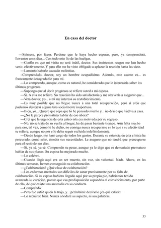 33
En casa del doctor
—Siéntese, por favor. Perdone que le haya hecho esperar, pero, ya comprenderá,
llevamos unos días... Con todo este lío de las huelgas.
—Confío en que mi visita no será inútil, doctor. Sus insistentes ruegos me han hecho
venir, efectivamente. Y para ello me he visto obligado a aplazar la reunión hasta las siete.
—Lamento haberle causado molestias.
–Compréndalo, doctor, soy un hombre ocupadísimo. Además, este asunto es... es
francamente desagradable para mí.
—Lo comprendo, aunque, como es natural, he considerado que le interesaría saber los
últimos progresos.
—Supongo que al decir progresos se refiere usted a mi esposa.
—Sí. A ella me refiero. Su reacción ha sido satisfactoria y me atrevería a asegurar que...
—Verá doctor, yo... a mí me interesa su restablecimiento.
—Es muy posible que no llegue nunca a una total recuperación, pero sí creo que
podamos desterrar alguna tara socialmente inoportuna.
—Bien, yo... Quiero que sepa que lo he pensado mucho y... no deseo que vuelva a casa.
—¿No le parece prematuro hablar de eso ahora?
—Creí que la urgencia de esta entrevista era motivada por su regreso.
—No, no se trata de su vuelta al hogar, ha de pasar bastante tiempo. Aún falta mucho
para eso, tal vez, como le he dicho, no consiga nunca recuperarse en lo que a su afectividad
se refiere, aunque no por ello deba seguir recluida indefinidamente.
—Desde luego, me haré cargo de todos los gastos. Durante su estancia en esta clínica he
procurado, como sabe, atender sus necesidades. Le aseguro que no tendrá que preocuparse
para el resto de sus días.
—Sí, ya sé, ya sé. Comprendo su pesar, aunque ya le digo que es demasiado prematuro
hablar de sus planes. Su esposa ha mejorado mucho.
—Lo celebro.
—Cuando llegó aquí era un ser muerto, sin voz, sin voluntad. Nada. Ahora, en las
últimas semanas, hemos conseguido su colaboración.
—¿Colaboración? ¿Qué clase de colaboración?
—Los enfermos mentales son difíciles de sanar precisamente por su falta de
colaboración. Si su esposa hubiera llegado aquí por su propio pie, habríamos tenido
avanzada su curación, puesto que esa predisposición supondría el convencimiento, por parte
de ella, de que existe una anomalía en su conducta.
—Comprendo.
—Pero fue usted quien la trajo, y... permítame decírselo ¡en qué estado!
—Lo recuerdo bien. Nunca olvidaré su aspecto, ni sus palabras.
 