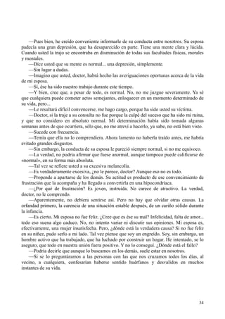 34
—Pues bien, he creído conveniente informarle de su conducta entre nosotros. Su esposa
padecía una gran depresión, que ha desaparecido en parte. Tiene una mente clara y lúcida.
Cuando usted la trajo se encontraba en disminución de todas sus facultades físicas, morales
y mentales.
—Dice usted que su mente es normal... una depresión, simplemente.
—Sin lugar a dudas.
—Imagino que usted, doctor, habrá hecho las averiguaciones oportunas acerca de la vida
de mi esposa.
—Sí, ése ha sido nuestro trabajo durante este tiempo.
—Y bien, cree que, a pesar de todo, es normal. No, no me juzgue severamente. Ya sé
que cualquiera puede cometer actos semejantes, enloquecer en un momento determinado de
su vida, pero...
—Le resultará difícil convencerse, me hago cargo, porque ha sido usted su víctima.
—Doctor, si la traje a su consulta no fue porque la culpé del suceso que ha sido mi ruina,
y que no considero en absoluto normal. Mi determinación había sido tomada algunas
semanas antes de que ocurriera, sólo que, no me atreví a hacerlo, ya sabe, no está bien visto.
—Sucede con frecuencia.
—Temía que ella no lo comprendiera. Ahora lamento no haberla traído antes, me habría
evitado grandes disgustos.
—Sin embargo, la conducta de su esposa le pareció siempre normal, si no me equivoco.
—La verdad, no podría afirmar que fuese anormal, aunque tampoco puede calificarse de
«normal», en su forma más absoluta.
—Tal vez se refiere usted a su excesiva melancolía.
—Es verdaderamente excesiva, ¿no le parece, doctor? Aunque eso no es todo.
—Propende a apartarse de los demás. Su actitud es producto de ese convencimiento de
frustración que la acompaña y ha llegado a convertirla en una hipocondríaca.
—¿Por qué de frustración? Es joven, instruida. No carece de atractivo. La verdad,
doctor, no le comprendo.
—Aparentemente, no debiera sentirse así. Pero no hay que olvidar otras causas. La
orfandad primero, la carencia de una situación estable después, de un cariño sólido durante
la infancia.
—Es cierto. Mi esposa no fue feliz. ¿Cree que es ése su mal? Infelicidad, falta de amor...
todo eso suena algo caduco. No, no intento variar ni discutir sus opiniones. Mi esposa es,
efectivamente, una mujer insatisfecha. Pero, ¿dónde está la verdadera causa? Si no fue feliz
en su niñez, pudo serlo a mi lado. Tal vez piense que soy un engreído. Soy, sin embargo, un
hombre activo que ha trabajado, que ha luchado por construir un hogar. He intentado, se lo
aseguro, que todo en nuestra unión fuera positivo. Y no lo conseguí. ¿Dónde está el fallo?
—Podría decirle que aunque lo buscamos en los demás, suele estar en nosotros.
—Si se lo preguntáramos a las personas con las que nos cruzamos todos los días, al
vecino, a cualquiera, confesarían haberse sentido huérfanos y desvalidos en muchos
instantes de su vida.
 