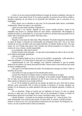 35
—Cierto. Es en esa creencia donde hallamos el origen de muchos complejos, más que en
la vida sexual, como decía Freud. El no sentirse querido, la carencia de un afecto estable y
duradero repercute de tal forma en el desarrollo del individuo, que le convierte en un
inadaptado.
—Pero, doctor, eso es absurdo en este caso. Yo he procurado darle afecto, comodidad,
comprensión. Nunca me opuse a sus caprichos.
—¿Qué es lo que usted considera «caprichos»?
—Me refiero a sus manías. Begoña no tuvo nunca sentido práctico. Jamás le he
impedido que hiciera su voluntad dentro de unos límites, naturalmente. Me halagaba su
empeño en saber, su curiosidad. Sí, yo creo que la cultura es un buen traje que puede lucir la
mujer. Ella se ha hecho para la cultura. Pero hay cosas...
—¿Cómo cuáles?
—Begoña es una mujer de ideas fijas. Muy obstinada. No puede imaginarse hasta dónde
es capaz de llegar. A menudo me atormentaba con preguntas como ésta: «Si yo no fuera
sobrina de mis tías, de haber sido una simple huérfana, ¿te habrías fijado en mí?». Veo que
sonríe. Sí, en el fondo tiene gracia. Pero cuando esta misma pregunta se la repiten a uno
cientos de veces, créame, resulta insoportable.
—Lo comprendo. ¿Qué más le decía?
—Podría contarle cosas absurdas... Lo que más le preocupaba era saber si de no ser ella,
yo la hubiese pretendido igualmente.
—¿De no ser ella?
—Sí. «¿Te habrías fijado en mí si viviera en un pueblo?», preguntaba. «¿Me querrías si
estuviera enferma? ¿Y si fuera bizca?» Para qué voy a continuar, tonterías.
—Aparentemente lo son. Sin embargo, esas tonterías confirman lo que he podido
deducir de mi análisis. Su esposa desconfía de todos. Nunca estuvo convencida de que usted
la amara verdaderamente.
—¿Por qué? Le he dado pruebas de cariño. He luchado por conseguir un futuro. Todo en
beneficio de los dos.
—Una lucha en la que su esposa no ha tomado parte activa.
—¿Cómo iba a hacerlo? Cualquier mujer se sentiría satisfecha en su lugar.
—No lo pongo en duda. Su esposa, sin embargo, se ha sentido siempre dirigida, anulada.
Por un lado, las tías puritanas apartaron de ella lo que creían que iba a perjudicarle. Sin
darse cuenta, la educaron en un mundo artificial.
—Lo sé. Yo he tratado de sacarla de ese mundo, de abrirle los ojos. Pero ella no desea
abrirlos, estoy convencido. Ella se aferra al pasado, lo destruye, lo inventa. Siempre ese
nombre. Es un fantasma, un sueño quimérico del que no he logrado apartarla. Confieso mi
fracaso.
—No se desanime. Tenga en cuenta que no hablamos de locura. Lo que su esposa
necesita es saber que vive de algún modo. Aún no ha encontrado la forma, el medio de
desarrollarse dentro de la sociedad. No se siente vinculada a nadie, sino a Paula.
—¡Paula! Perdone... no puedo oír ese nombre sin alterarme. Es... como la peste. Una
mala enfermedad. Una creencia equivocada. Un falso ídolo. Y, créame, si Paula existiera
todavía, si fuera un ser vivo, con qué placer la destruiría con mis manos. Por desgracia, no
existe y no me es posible luchar contra un fantasma.
 