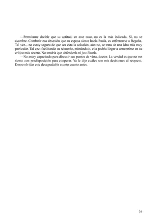 36
—Permítame decirle que su actitud, en este caso, no es la más indicada. Sí, no se
asombre. Combatir esa obsesión que su esposa siente hacia Paula, es enfrentarse a Begoña.
Tal vez... no estoy seguro de que sea ésta la solución, aún no, se trata de una idea mía muy
particular. Tal vez, facilitando su recuerdo, mimándolo, ella podría llegar a convertirse en su
crítico más severo. No tendría que defenderla ni justificarla.
—No estoy capacitado para discutir sus puntos de vista, doctor. La verdad es que no me
siento con predisposición para cooperar. Ya le dije cuáles son mis decisiones al respecto.
Deseo olvidar este desagradable asunto cuanto antes.
 
