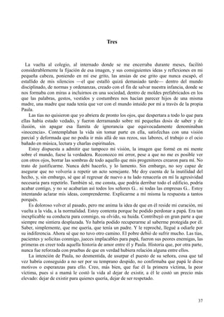 37
Tres
La vuelta al colegio, al internado donde se me encerraba durante meses, facilitó
considerablemente la fijación de esa imagen, y sus consiguientes ideas y reflexiones en mi
pequeña cabeza, poniendo en mí ese grito, las ansias de ese grito que nunca escapó, el
estallido de mis silencios —el que estalló quizá demasiado tarde— dentro del mundo
disciplinado, de normas y ordenanzas, creado con el fin de salvar nuestra infancia, donde se
nos formaba con miras a incluirnos en una sociedad, dentro de moldes prefabricados en los
que las palabras, gestos, vestidos y costumbres nos hacían parecer hijos de una misma
madre, una madre que nada tenía que ver con el mundo intuido por mí a través de la propia
Paula.
Las tías no quisieron que yo abriera de pronto los ojos, que despertara a todo lo que para
ellas había estado vedado, y fueron derramando sobre mí pequeñas dosis de saber y de
ilusión, sin apagar esa llamita de ignorancia que equivocadamente denominaban
«inocencia». Contemplaban la vida sin tomar parte en ella, satisfechas con una visión
parcial y deformada que no podía ir más allá de sus rezos, sus labores, el trabajo o el ocio
bañado en música, lectura y charlas espirituales.
Estoy dispuesta a admitir que tampoco mi visión, la imagen que formé en mi mente
sobre el mundo, fuese la verdadera. Reconozco mi error, pese a que no me es posible ver
con otros ojos, borrar las sombras de todo aquello que mis progenitores crearon para mí. No
trato de justificarme. Nunca debí hacerlo, y lo lamento. Sin embargo, no soy capaz de
asegurar que no volvería a repetir un acto semejante. Me doy cuenta de la inutilidad del
hecho, y, sin embargo, sé que al regresar de nuevo a tu lado renacería en mí la agresividad
necesaria para repetirlo. También sé, me consta, que podría derribar todo el edificio, podría
acabar contigo, y no se acabarían así todos los señores G... ni todas las empresas G... Estoy
intentando aclarar mis ideas, comprenderme. Explicarme a mí misma la respuesta a tantos
porqués.
Es doloroso volver al pasado, pero me anima la idea de que en él reside mi curación, mi
vuelta a la vida, a la normalidad. Estoy contenta porque he podido perdonar a papá. Era tan
inexplicable su conducta para conmigo, su olvido, su huida. Contribuyó en gran parte a que
siempre me sintiera desplazada. Yo habría podido recuperarme al saberme protegida por él.
Saber, simplemente, que me quería, que tenía un padre. Y le reproché, llegué a odiarle por
su indiferencia. Ahora sé que no tuvo otro camino. El pobre debió de sufrir mucho. Las tías,
pacientes y solícitas conmigo, jueces implacables para papá, fueron sus peores enemigas, las
primeras en creer toda aquella historia de amor entre él y Paula. Historia que, por otra parte,
nunca fue reforzada con pruebas de que en verdad hubiera relación alguna entre ellos.
La intención de Paula, no desmentida, de usurpar el puesto de su señora, cosa que tal
vez habría conseguido a no ser por su temprano despido, no confirmaba que papá le diese
motivos o esperanzas para ello. Creo, más bien, que fue él la primera víctima, la peor
víctima, pues si a mamá le costó la vida al dejar de existir, a él le costó un precio más
elevado: dejar de existir para quienes quería, dejar de ser respetado.
 