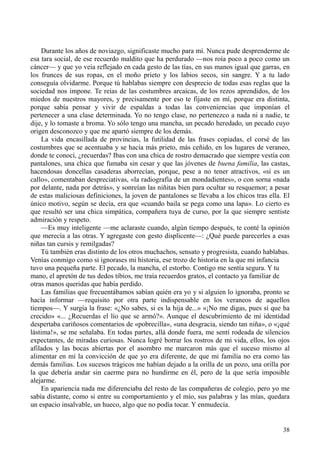 38
Durante los años de noviazgo, significaste mucho para mí. Nunca pude desprenderme de
esa tara social, de ese recuerdo maldito que ha perdurado —nos roía poco a poco como un
cáncer— y que yo veía reflejado en cada gesto de las tías, en sus manos igual que garras, en
los frunces de sus ropas, en el moño prieto y los labios secos, sin sangre. Y a tu lado
conseguía olvidarme. Porque tú hablabas siempre con desprecio de todas esas reglas que la
sociedad nos impone. Te reías de las costumbres arcaicas, de los rezos aprendidos, de los
miedos de nuestros mayores, y precisamente por eso te fijaste en mí, porque era distinta,
porque sabía pensar y vivir de espaldas a todas las conveniencias que imponían el
pertenecer a una clase determinada. Yo no tengo clase, no pertenezco a nada ni a nadie, te
dije, y lo tomaste a broma. Yo sólo tengo una mancha, un pecado heredado, un pecado cuyo
origen desconozco y que me apartó siempre de los demás.
La vida encasillada de provincias, la futilidad de las frases copiadas, el corsé de las
costumbres que se acentuaba y se hacía más prieto, más ceñido, en los lugares de veraneo,
donde te conocí, ¿recuerdas? Ibas con una chica de rostro demacrado que siempre vestía con
pantalones, una chica que fumaba sin cesar y que las jóvenes de buena familia, las castas,
hacendosas doncellas casaderas aborrecían, porque, pese a no tener atractivos, «si es un
callo», comentaban despreciativas, «la radiografía de un mondadientes», o con sorna «nada
por delante, nada por detrás», y sonreían las niñitas bien para ocultar su resquemor; a pesar
de estas maliciosas definiciones, la joven de pantalones se llevaba a los chicos tras ella. El
único motivo, según se decía, era que «cuando baila se pega como una lapa». Lo cierto es
que resultó ser una chica simpática, compañera tuya de curso, por la que siempre sentiste
admiración y respeto.
—Es muy inteligente —me aclaraste cuando, algún tiempo después, te conté la opinión
que merecía a las otras. Y agregaste con gesto displicente—: ¿Qué puede parecerles a esas
niñas tan cursis y remilgadas?
Tú también eras distinto de los otros muchachos, sensato y progresista, cuando hablabas.
Venías conmigo como si ignorases mi historia, ese trozo de historia en la que mi infancia
tuvo una pequeña parte. El pecado, la mancha, el estorbo. Contigo me sentía segura. Y tu
mano, el apretón de tus dedos tibios, me traía recuerdos gratos, el contacto ya familiar de
otras manos queridas que había perdido.
Las familias que frecuentábamos sabían quién era yo y si alguien lo ignoraba, pronto se
hacía informar —requisito por otra parte indispensable en los veraneos de aquellos
tiempos—. Y surgía la frase: «¿No sabes, si es la hija de...» «¡No me digas, pues sí que ha
crecido» «... ¿Recuerdas el lío que se armó?». Aunque el descubrimiento de mi identidad
despertaba cariñosos comentarios de «pobrecilla», «una desgracia, siendo tan niña», o «¡qué
lástima!», se me señalaba. En todas partes, allá donde fuera, me sentí rodeada de silencios
expectantes, de miradas curiosas. Nunca logré borrar los rostros de mi vida, ellos, los ojos
afilados y las bocas abiertas por el asombro me marcaron más que el suceso mismo al
alimentar en mí la convicción de que yo era diferente, de que mi familia no era como las
demás familias. Los sucesos trágicos me habían dejado a la orilla de un pozo, una orilla por
la que debería andar sin caerme para no hundirme en él, pero de la que sería imposible
alejarme.
En apariencia nada me diferenciaba del resto de las compañeras de colegio, pero yo me
sabía distante, como si entre su comportamiento y el mío, sus palabras y las mías, quedara
un espacio insalvable, un hueco, algo que no podía tocar. Y enmudecía.
 