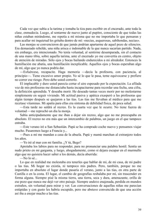 39
Cada vez que subía a la tarima y tomaba la tiza para escribir en el encerado, ante toda la
clase, enmudecía. Luego, al sentarme de nuevo junto al pupitre, consciente de que todas las
niñas estaban mirándome, me repetía a mí misma que no me importaba lo que pensaran y
para acallar mi inquietud les gritaba dentro de mí: «necias, asquerosas, sabihondas, necias».
Las monjas se convencieron de que jamás podrían apartarme de aquel pozo de silencios.
Era demasiado rebelde, una niña arisca e indomable de la que nunca sacarían partido. Nada,
sin embargo, era intencionado. No tenía voluntad, al sentirme desamparada, sin el contacto
de una mano tibia, sobre aquella tarima, ante el encerado yo me convertía en centro, objeto
de atención de miradas. Sólo ojos y bocas bailando endurecidos a mi alrededor. Entonces la
humillación me abatía, una humillación inexplicable. Aquellos ojos y bocas esperaban algo
de mí, algo que yo nunca podría dar.
—Esfuércese, recapacite. Haga memoria —decía la profesora, con paciencia, al
principio—. Tiene excesivo amor propio. Yo sé lo que le pasa, teme equivocarse y prefiere
no correr ese riesgo. Pero debe usted correrlo.
El implacable y duro usted parecía cortar el aire espesado por la expectación. La afilada
voz de mis profesoras me distanciaba hasta incapacitarme para recordar una fecha, una cifra,
la definición aprendida. Y deseaba morir. He deseado tantas veces morir por no molestarme
simplemente en seguir viviendo. Mi actitud pasiva y apática exasperó a las profesoras que
algún tiempo después se quejaron a las tías. Las tías me llevaban al médico para que me
recetase vitaminas. Mi apatía para ellas era síntoma de debilidad física, de poca salud.
—Esta tarde no saldrá al recreo. Es la cuarta vez que le ocurre. No tiene fuerza de
voluntad —me reprochó un día la monja.
Sabía anticipadamente que me iban a dejar sin recreo, algo que no me preocupaba en
absoluto. El recreo no era más que un intercambio de palabras, un juego en el que tampoco
entraba.
—Este verano iré a San Sebastián. Papá se ha comprado coche nuevo y pensamos viajar
mucho. Pasaremos luego a Francia y...
—Pues a mí me mandan a casa de la abuela. Papá y mamá marchan al extranjero todos
los años.
—Yo iré al mar con mi familia. ¿Y tú, Bego?
Apretaba los labios para no responder, para no pronunciar una palabra hostil. Sentía un
nudo prieto en mi garganta, y luego, ahogadamente, como si dejara escapar en el murmullo
algo que no quisiera hacer saber a los demás, decía aburrida:
—No lo sé...
Lo que en realidad me molestaba era tenerles que hablar de mí, de mi casa, de mi padre
o las tías. Mi hogar no existía, ni tampoco mis padres. Pero, también, porque no me
importaba en absoluto el lugar donde pasaría el verano, junto a las tías, en otra parte de
Castilla o en la costa. El lugar, el cambio de geografías resbalaba por mí, sin trascender en
forma alguna. Siempre pisé la misma tierra, una tierra, seca y dura, amenazante, orilla de
ese pozo que nunca me dejó ver otro paisaje. Siempre anduve enajenada, perdida en mundos
extraños, sin voluntad para mirar y ver. Las conversaciones de aquellas niñas me parecían
estúpidas y con gusto les habría escupido, pero me abstuve convencida de que una acción
así iba a enojar mucho a las tías.
 