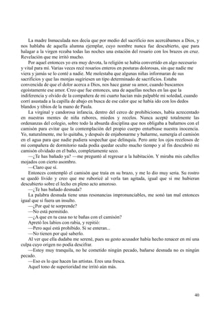 40
La madre Inmaculada nos decía que por medio del sacrificio nos acercábamos a Dios, y
nos hablaba de aquella alumna ejemplar, cuyo nombre nunca fue descubierto, que para
halagar a la virgen rezaba todas las noches una estación del rosario con los brazos en cruz.
Revelación que me irritó mucho.
Por aquel entonces yo era muy devota, la religión se había convertido en algo necesario
y vital para mí. Varias veces recé rosarios enteros en posturas dolorosas, sin que nadie me
viera y jamás se lo conté a nadie. Me molestaba que algunas niñas informaran de sus
sacrificios y que las monjas sugiriesen un tipo determinado de sacrificios. Estaba
convencida de que el dolor acerca a Dios, nos hace ganar su amor, cuando buscamos
egoístamente ese amor. Creo que fue entonces, una de aquellas noches en las que la
indiferencia y olvido de la compañera de mi cuarto hacían más palpable mi soledad, cuando
corrí asustada a la capilla de abajo en busca de ese calor que se había ido con los dedos
blandos y tibios de la mano de Paula.
La virginal y candorosa infancia, dentro del cerco de prohibiciones, había acrecentado
en nuestras mentes de niña rubores, miedos y recelos. Nunca acepté totalmente las
ordenanzas del colegio, sobre todo la absurda disciplina que nos obligaba a bañarnos con el
camisón para evitar que la contemplación del propio cuerpo enturbiase nuestra inocencia.
Yo, naturalmente, me lo quitaba, y después de enjabonarme y bañarme, sumergía el camisón
en el agua para que nadie pudiera sospechar que delinquía. Pero ante los ojos recelosos de
mi compañera de dormitorio nada podía quedar oculto mucho tiempo y al fin descubrió mi
camisón olvidado en el baño, completamente seco.
—¿Te has bañado ya? —me preguntó al regresar a la habitación. Y miraba mis cabellos
mojados con cierto asombro.
—Claro que sí.
Entonces contempló el camisón que traía en su brazo, y me lo dio muy seria. Su rostro
se quedó lívido y creo que me ruboricé al verla tan agitada, igual que si me hubieran
descubierto sobre el lecho en pleno acto amoroso.
—¿Te has bañado desnuda?
La palabra desnuda tiene unas resonancias impronunciables, me sonó tan mal entonces
igual que si fuera un insulto.
—¿Por qué te sorprende?
—No está permitido.
—¿A que en tu casa no te bañas con el camisón?
Apretó los labios con rabia, y repitió:
—Pero aquí está prohibido. Si se enteran...
—No tienen por qué saberlo.
Al ver que ella dudaba me serené, pues su gesto acusador había hecho renacer en mí una
culpa cuyo origen no podía descifrar.
—Estoy muy tranquila, no he cometido ningún pecado, bañarse desnuda no es ningún
pecado.
—Eso es lo que hacen las artistas. Eres una fresca.
Aquel tono de superioridad me irritó aún más.
 
