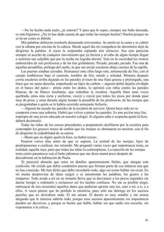41
—No he hecho nada malo, ¿te enteras? Y para que lo sepas, siempre me baño desnuda,
es más higiénico. ¿No te has dado cuenta de que todas las monjas huelen? Huelen porque no
se lavan como es debido.
Mis palabras debieron resultarle demasiado irreverentes. Se metió en la cama y se cubrió
con la sábana por encima de la cabeza. Desde aquel día mi compañera de dormitorio dejó de
dirigirme la palabra. A veces la sorprendía espiando mis silencios. Sus ojos parecían
siempre al acecho de cualquier movimiento que yo hiciera y al cabo de algún tiempo llegué
a sentirme tan culpable que por la noche no lograba dormir. Veía en la oscuridad los rostros
endurecidos de mis profesoras y de las tías gritándome: Pecado, pecado, pecado. Fue una de
aquellas pesadillas, prólogo del sueño, la que me arrojó escaleras abajo camino de la capilla.
Las puertas estaban cerradas. Permanecí ante ellas largo rato, entumecida de frío, con el
cuerpo tembloroso bajo el camisón, temblor de frío, miedo y soledad. Minutos después
corría escaleras arriba dejando en las paredes el trazo de una línea gruesa y prolongada, una
línea que mi mano derecha, empuñando un lápiz de carbón —alguien debió dejarlo olvidado
en el banco del patio— prieto entre los dedos, lo oprimió con rabia contra las paredes
blancas, de un blanco insultante, que rodeaban la escalera. Aquella línea unas veces
quebrada, otras más recta y uniforme, creció y creció por todos los pisos por donde pasé
muy de prisa, y sería durante algún tiempo la pesadilla de las profesoras, de las monjas que
se preguntaban a quién se le habría ocurrido semejante fechoría.
—Alguien ha rayado las paredes de la escalera de servicio. Quien haya sido no se
comporta como una señorita. Habrá que volver a pintar las paredes. Es una acción muy fea,
impropia de una joven educada en nuestro colegio. Si alguien sabe o sospecha quién la hizo,
deberá decírnoslo.
Todas las niñas de los cursos precedentes a preparatorio desfilaron por la escalera para
contemplar los gruesos trazos de carbón que las monjas se obstinaron en mostrar, con el fin
de despertar la culpabilidad de su autora.
—Hasta que no digáis quién la hizo, no habrá recreo.
Pasaron varios días antes de que se supiera. La actitud de las monjas, lejos de
predisponerme a confesar, me intimidó. Me pregunté varias veces qué importancia tenía, en
realidad, aquella raya, para que todas las niñas la contemplaran. La reacción de las monjas
tenía cierto parentesco con el baño jabonoso que me diera mamá poco después de
descubrirme en la habitación de Paula.
Te parecerá absurdo que entre en detalles aparentemente fútiles, que alargan esta
confesión. He creído que debía contártelos puesto que forman parte de esa infancia mía que
no has conocido. Me han dicho que debo recordarlo todo, algo así como hablar sin cesar. En
mi mente desprovista de ideas surgen y se amontonan las palabras, los gestos y las
imágenes. Todo acude a mí en un instante breve que se desvanece a los pocos segundos sin
darme tiempo a ordenarlo y esclarecer así los hechos confusos. No me es posible elegir,
entresacar de mis recuerdos aquellos datos que pudieran aportar una luz, sino a mí, a ti, o a
ellos. A veces pienso que he perdido la memoria, pues sólo me detengo en los sucesos
pueriles que no descubren nada. Él me anima. El doctor es muy amable y me anima
alegando que le interesa saberlo todo, porque esos sucesos aparentemente sin importancia
pueden ser decisivos, y porque es bueno que hable, hablar sin que nadie nos escuche, sin
exponernos a la crítica…
 