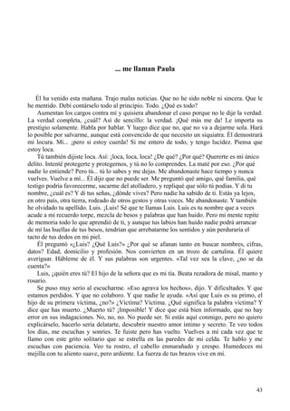 43
... me llaman Paula
Él ha venido esta mañana. Trajo malas noticias. Que no he sido noble ni sincera. Que le
he mentido. Debí contárselo todo al principio. Todo. ¿Qué es todo?
Aumentan los cargos contra mí y quisiera abandonar el caso porque no le dije la verdad.
La verdad completa, ¿cuál? Así de sencillo: la verdad. ¡Qué más me da! Le importa su
prestigio solamente. Habla por hablar. Y luego dice que no, que no va a dejarme sola. Hará
lo posible por salvarme, aunque está convencido de que necesito un siquiatra. Él demostrará
mi locura. Mi... ¡pero si estoy cuerda! Si me entero de todo, y tengo lucidez. Piensa que
estoy loca.
Tú también dijiste loca. Así: ¡loca, loca, loca! ¿De qué? ¿Por qué? Quererte es mi único
delito. Intenté protegerte y protegernos, y tú no lo comprendes. La maté por eso. ¿Por qué
nadie lo entiende? Pero tú... tú lo sabes y me dejas. Me abandonaste hace tiempo y nunca
vuelves. Vuelve a mí... Él dijo que no puede ser. Me preguntó qué amigo, qué familia, qué
testigo podría favorecerme, sacarme del atolladero, y repliqué que sólo tú podías. Y di tu
nombre, ¿cuál es? Y di tus señas, ¿dónde vives? Pero nadie ha sabido de ti. Estás ya lejos,
en otro país, otra tierra, rodeado de otros gestos y otras voces. Me abandonaste. Y también
he olvidado tu apellido. Luis. ¡Luis! Sé que te llamas Luis. Luis es tu nombre que a veces
acude a mi recuerdo torpe, mezcla de besos y palabras que han huido. Pero mi mente repite
de memoria todo lo que aprendió de ti, y aunque tus labios han huido nadie podrá arrancar
de mí las huellas de tus besos, tendrían que arrebatarme los sentidos y aún perduraría el
tacto de tus dedos en mi piel.
Él preguntó «¿Luis? ¿Qué Luis?» ¿Por qué se afanan tanto en buscar nombres, cifras,
datos? Edad, domicilio y profesión. Nos convierten en un trozo de cartulina. Él quiere
averiguar. Hábleme de él. Y sus palabras son urgentes. «Tal vez sea la clave, ¿no se da
cuenta?»
Luis, ¿quién eres tú? El hijo de la señora que es mi tía. Beata rezadora de misal, manto y
rosario.
Se puso muy serio al escucharme. «Eso agrava los hechos», dijo. Y dificultades. Y que
estamos perdidos. Y que no colaboro. Y que nadie le ayuda. «Así que Luis es su primo, el
hijo de su primera víctima, ¿no?» ¿Víctima? Víctima. ¿Qué significa la palabra víctima? Y
dice que has muerto. ¿Muerto tú? ¡Imposible! Y dice que está bien informado, que no hay
error en sus indagaciones. No, no, no. No puede ser. Si estás aquí conmigo, pero no quiero
explicárselo, hacerlo sería delatarte, descubrir nuestro amor íntimo y secreto. Te veo todos
los días, me escuchas y sonríes. Te fuiste pero has vuelto. Vuelves a mí cada vez que te
llamo con este grito solitario que se estrella en las paredes de mi celda. Te hablo y me
escuchas con paciencia. Veo tu rostro, el cabello enmarañado y crespo. Humedeces mi
mejilla con tu aliento suave, pero ardiente. La fuerza de tus brazos vive en mí.
 