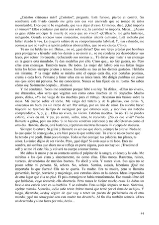 44
¿Cuántos crímenes más? ¿Cuántos?, pregunta. Está furioso, pierde el control. Su
semblante está lívido cuando me grita con esa voz enervada que se rompe de rabia
incontenible. Dice que le he engañado, que va a dejar el caso. Crímenes, dice. ¿Qué importa
el número? Ellos condenan por matar una sola vez, la cantidad no importa. Matar... ¿Acaso
es gran delito anticipar la muerte de seres que no viven? «¡Cállese!», me grita histérico,
indignado. Guarda silencio unos momentos, mientras intenta calmarse. Está molesto por
haber alzado la voz. Le disgusta salirse de su comportamiento habitual. Y, más calmado, me
aconseja que no vuelva a repetir palabras aborrecibles, que no sea cínica. Cínica.
Tú no me hablarías así. Dirías... no sé, ¿qué dirías? Que son leyes creadas por hombres
para protegerse y triunfar ante los demás y no morir y... se me condena por desobedecer sus
leyes, por actuar libremente, rechazando sus normas y... Tú dirías que matar a un enemigo
en la guerra está mandado. Te dan medallas por ello. Claro que... no hay guerra, no. Pero
ellas eran enemigas. También tuyas. De todos. La mujer del hábito con sus faldas largas
tenía los labios siempre prietos y tensos. Escondía su risa en los dientes gastados. Hablaba
sin mirarme. Y la mujer rubia se miraba ante el espejo cada día, con pestañas postizas,
crema a cada hora. Peinarse y limar uñas era su única tarea. Me dirigía palabras sin posar
sus ojos sobre mi persona. No me conocieron. Nunca se han fijado en mi rostro. No saben
cómo soy. Solamente después... Ahora sí.
Y me condenan. Todos me condenan porque falté a su ley. Tú dirías... «Ellas no viven»,
me abrazarías, «los seres que vegetan son como estos muebles de mi despacho. Mucho
peor», dirías, «Yo me valgo de los muebles para el trabajo. Descanso mis brazos sobre la
mesa. Mi cuerpo sobre el lecho. Me valgo del tintero y de la pluma», eso dirías. Y,
«nacemos un buen día sin razón de ser. Por antojo, por un rato de amor. En nuestro breve
trayecto no tenemos tiempo de averiguar por qué estamos aquí, y morimos sin haberlo
comprendido». Y, y, y,... Ellas no viven, no vivían. Estaban muertas. Tú no. Tú no puedes
estarlo, vives en mí. Y yo, yo siento, sufro, amo, te recuerdo. ¿No es eso vivir? Puedo
llamarte a gritos, pero no debo. Si lo hiciera vendrían corriendo y me abofetearían como el
otro día. Histeria, dicen, está histérica, repetirían mientras llenasen mi cuerpo de ataduras.
Siempre lo estuve. Si gritar y llamarte es ser eso que dicen, siempre lo estuve. Nada de
lo que quise he conseguido, y era bien poco lo que ambicioné. Tú eras lo único bueno que
he tenido y te perdí. Duró poco tiempo. Todo se fue contigo: tus palabras, tus planes, tu
amor. Lo único digno de ser vivido. Pero, ¡qué digo! Si estás aquí a mi lado. Eres mi
sombra, mi sombra que ahora no se refleja en parte alguna, pues no hay sol. ¡Traedme el
sol! y se me irá este frío, y volverá tu cuerpo a tomar forma.
Me dabas la mano y en su contacto sentía el palpitar de la sangre, el deseo y la vida. Me
mirabas a los ojos clara y sinceramente, no como ellas. Ellas nunca. Rastreras, ruines,
voraces, devoradoras de maridos buenos. Yo dócil y sola. Y nunca vista. Sus ojos no se
posan sobre mi persona. Sí, señora. No, señora. Sumisa, aseada, laboriosa ¡Qué me
importaba lo que fueras! Ella no te quería. Tu madre. Era tu madre, pero te llamaba
pervertido, hereje, borracho y mujeriego, con extrañas ideas en la cabeza. Ideas importadas
de otro lugar que ella no pisó. El país extranjero te había transformado. Ese mundo libre del
que hablabas, cuyo recuerdo ella aborrecía. Pero nunca le hiciste mucho caso. Le dabas un
beso o una caricia leve en su barbilla. Y se calmaba. Eras su hijo después de todo. Sonreías,
«pobre mamá». Sonreías, «sólo sabe rezar. Pobre mamá que teme por el alma de su hijo». Y
luego, divertido, «estoy seguro de que voy a tener un puesto de preferencia en el otro
mundo, ¿qué no conseguiré con esta madre tan devota?». Al fin ella también sonreía. «Eres
un descreído y si no fuera por mí», decía…
 