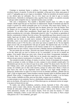 45
Conmigo te mostraste bueno y cariñoso. Un amante sincero. Aprendí a amar. Me
revelaste el goce y la pasión. Te reías de la virginidad. «¿Para qué sirve, dime, para ganar el
cielo?» Y agregabas que un ser virgen es incompleto. Todos los miembros de nuestro cuerpo
se nos dieron para ser utilizados. Eso es vivir, hacer uso de todo lo que es nuestro,
beneficiarnos. Admiraba tu inteligencia clara, aquellas frases simples. La opinión avanzada
y sutil que nadie compartía sino yo. Aprendí muchas cosas a tu lado.
Ella vino a interponerse. Nos espiaba y descubrió nuestro amor. Lo sabía, lo supe
siempre. Desde aquel día que sus facciones se endurecieron. Desde el momento que dejé de
ocupar el puesto de sobrina protegida para ser la sirvienta. Ella nunca decía sobrina, se
avergonzaba y quería evitar mi presencia ante los demás, borrar los lazos de familia. Para
los amigos era su «protegida». Mi padre fue su primo. Pero ella se negaba a llamarme
«sobrina». Yo no debía tener ascendencia. Desde aquel día me arrinconó en la cocina.
Quería esconderme de ti, de todos. ¡Demasiado atractiva!, dijo. Y sus dientes se apretaban al
decirlo, conteniendo el aliento fiero de su boca. Me reprochaba que fuese atractiva como mi
madre. Igual que mi madre. Sus palabras amables e hipócritas al principio, se trocaron en
cuchillos que me herían en cada nuevo momento. Me arrojó de tu lado, como a inútil
desvalida, como a una ramera entronizada en su casto hogar. Y era su sobrina. ¡Qué no
habría hecho yo por ti! Por los dos y este amor que nunca se apartó de mí. No me importa
pagar con mi vida, esa insignificante vida que me queda. Me importa estar sola. Y el frío, y
la noche. Y este silencio que penetra en mis huesos cuando tú te vas, dejando el desnudo
esqueleto ante sus ojos voraces, voraces de amor y libertad. Quieren arrebatármelos.
Sin una manta que me arrope. ¡Necesito una manta! Ahora que tú no estás, ahora que él
se ha ido, ahora que sus ojos se clavan en mí. La curiosidad y la risa de su mundo me
golpea. ¡Una manta! Ahora que estoy sola y llena de este helor. Avergonzada, lastimada y
sin afecto. Sola. Es mi destino. Nadie hay en mi mundo sino espectros que te arrebatan
celosos de que conserve tu presencia y tu contacto. Tú... tú no vienes. Una manta.
Tan cansada de andar sin abrigo, ni manta, ni caricias. Siento el desamparo de la muerte.
Muerta ya porque no ando, no trabajo, no amo, aunque te estoy amando cuando grito. Un
sentimiento que me ata a la vida en la que tú no estás. ¿Estás? No deseo morir. Soy útil. Fui
útil. Trabajé, amé y sufrí. ¿Es pecado amar? Ellas se interponían. Odiaban mi juventud, mi
cuerpo, los sentidos que en ellas están muertos, porque no saben amar. Morir, si fuera un
paso hacia otra vida no me importaría morir, marchar a ese lugar donde siempre es
primavera, donde nunca se sufre ni se tiene la ira de sus miradas candentes. ¿Dónde está esa
vida? ¿Cabe en alguna parte? Tantos hombres muertos durante siglos en distintos puntos del
planeta. Ellas creían, y condujeron todo hacia ese fin. También tu madre, y no era buena.
Creía, rezaba y hablaba con Dios, pero me hizo daño, siempre con el cuchillo en
su mano porque yo era serpiente, lasciva y deshonrada, ofreciendo mi cuerpo. Ella rezaba,
pero no era buena. ¿Por qué no lo soy yo? Ellos dicen que no, un demonio corroe mi sangre
y me puso en brazos de ese mal.
Tu madre, una señora bondadosa, caritativa, devota, haciendo el bien. «Tan santa»,
decían, «pasó a mejor vida», decían, «ha pasado a mejor vida», exclamaban ante su ataúd
forrado de seda junto al hábito de monja, entre cirios y llantos, entre flores y rezos, con
rostro placentero, risueño. «Si no parece muerta. Vivió tal como ha muerto.» Y todos
repetían, «tranquila y dulce. La paz está con ella. Una santa». Una santa, sí. Pasó a mejor
vida gracias a mí. Y me condenan, ¿por qué?
 