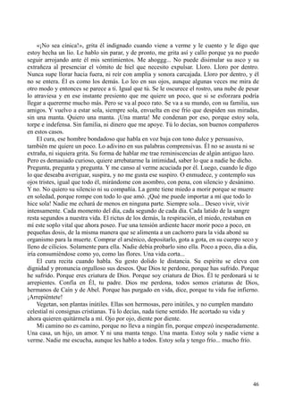 46
«¡No sea cínica!», grita él indignado cuando viene a verme y le cuento y le digo que
estoy hecha un lío. Le hablo sin parar, y de pronto, me grita así y callo porque ya no puedo
seguir arrojando ante él mis sentimientos. Me ahoggg... No puede disimular su asco y su
extrañeza al presenciar el vómito de hiel que necesito expulsar. Lloro. Lloro por dentro.
Nunca supe llorar hacia fuera, ni reír con amplia y sonora carcajada. Lloro por dentro, y él
no se entera. Él es como los demás. Lo leo en sus ojos, aunque algunas veces me mira de
otro modo y entonces se parece a ti. Igual que tú. Se le oscurece el rostro, una nube de pesar
lo atraviesa y en ese instante presiento que me quiere un poco, que si se esforzara podría
llegar a quererme mucho más. Pero se va al poco rato. Se va a su mundo, con su familia, sus
amigos. Y vuelvo a estar sola, siempre sola, envuelta en ese frío que despiden sus miradas,
sin una manta. Quiero una manta. ¡Una manta! Me condenan por eso, porque estoy sola,
torpe e indefensa. Sin familia, ni dinero que me apoye. Tú lo decías, son buenos compañeros
en estos casos.
El cura, ese hombre bondadoso que habla en voz baja con tono dulce y persuasivo,
también me quiere un poco. Lo adivino en sus palabras comprensivas. Él no se asusta ni se
extraña, ni siquiera grita. Su forma de hablar me trae reminiscencias de algún antiguo lazo.
Pero es demasiado curioso, quiere arrebatarme la intimidad, saber lo que a nadie he dicho.
Pregunta, pregunta y pregunta. Y me canso al verme acuciada por él. Luego, cuando le digo
lo que deseaba averiguar, suspira, y no me gusta ese suspiro. O enmudece, y contemplo sus
ojos tristes, igual que todo él, mirándome con asombro, con pena, con silencio y desánimo.
Y no. No quiero su silencio ni su compañía. La gente tiene miedo a morir porque se muere
en soledad, porque rompe con todo lo que amó. ¡Qué me puede importar a mí que todo lo
hice sola! Nadie me echará de menos en ninguna parte. Siempre sola... Deseo vivir, vivir
intensamente. Cada momento del día, cada segundo de cada día. Cada latido de la sangre
resta segundos a nuestra vida. El rictus de los demás, la respiración, el miedo, restaban en
mí este soplo vital que ahora poseo. Fue una tensión ardiente hacer morir poco a poco, en
pequeñas dosis, de la misma manera que se alimenta a un cachorro para la vida aboné su
organismo para la muerte. Comprar el arsénico, depositarlo, gota a gota, en su cuerpo seco y
lleno de cilicios. Solamente para ella. Nadie debía probarlo sino ella. Poco a poco, día a día,
iría consumiéndose como yo, como las flores. Una vida corta...
El cura recita cuando habla. Su gesto dolido le distancia. Su espíritu se eleva con
dignidad y pronuncia orgulloso sus deseos. Que Dios te perdone, porque has sufrido. Porque
he sufrido. Porque eres criatura de Dios. Porque soy criatura de Dios. Él te perdonará si te
arrepientes. Confía en Él, tu padre. Dios me perdona, todos somos criaturas de Dios,
hermanos de Caín y de Abel. Porque has purgado en vida, dice, porque tu vida fue infierno.
¡Arrepiéntete!
Vegetan, son plantas inútiles. Ellas son hermosas, pero inútiles, y no cumplen mandato
celestial ni consignas cristianas. Tú lo decías, nada tiene sentido. He acortado su vida y
ahora quieren quitármela a mí. Ojo por ojo, diente por diente.
Mi camino no es camino, porque no lleva a ningún fin, porque empezó inesperadamente.
Una casa, un hijo, un amor. Y ni una manta tengo. Una manta. Estoy sola y nadie viene a
verme. Nadie me escucha, aunque les hablo a todos. Estoy sola y tengo frío... mucho frío.
 