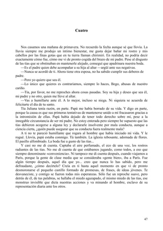 47
Cuatro
Nos casamos una mañana de primavera. No recuerdo la fecha aunque sé que llovía. La
lluvia siempre me produjo un íntimo bienestar, me gusta dejar bañar mi rostro y mis
cabellos por las finas gotas que en tu tierra llaman chirimiri. En realidad, no podría decir
exactamente cómo fue, cómo me vi de pronto cogida del brazo de mi padre. Pese al disgusto
de las tías que se obstinaban en mantenerle alejado, conseguí que apadrinara nuestra boda.
—Es el padre quien debe acompañar a su hija al altar —argüí ante sus negativas.
—Nunca se acordó de ti. Ahora tiene otra esposa, no ha sabido cumplir sus deberes de
padre.
—Pero yo quiero que sea él.
—Lo único que quieres es contrariarnos, siempre lo haces, Bego, abusas de nuestro
cariño.
—Tía, por favor, no me reproches ahora cosas pasadas. Soy su hija y deseo que sea él,
mi padre y no otro, quien me lleve al altar.
—Vas a humillarte ante él. A lo mejor, incluso se niega. Ni siquiera se acuerda de
felicitarte el día de tu santo.
Tía Juliana tenía razón, en parte. Papá me había borrado de su vida. Y digo en parte,
porque la causa es que sus primeras tentativas de mantenerse unido a mí fracasaron gracias a
la intromisión de ellas. Papá había dejado de tener todo derecho sobre mí, pese a la
innegable circunstancia de ser mi padre. No estoy enterada pero siempre he supuesto que las
tías debieron acogerse a alguna ley y declararle insolvente por mala conducta, aunque a
ciencia cierta, ¿quién puede asegurar que su conducta fuera realmente mala?
A ti no te pareció humillante que rogara al hombre que había iniciado mi vida. Y le
rogué. Llovía, papá estaba conmigo. Tú también. La iglesia rebosante, adornada de flores.
El pasillo alfombrado. La boda fue a gusto de las tías...
Y casi no me di cuenta. Captaba el aire perfumado, el eco de una voz, los rostros
radiantes de las tías. No me di cuenta de que estábamos jugando, como todos, a eso que
siempre denominaste «conveniencia». Ni tampoco me di cuenta después, cuando viajamos a
París, porque la gente de clase media que se consideraba «gente bien», iba a París. Fue
algún tiempo después, aquel día que yo... creo que nunca lo has sabido, pero me
defraudaste, ¿cómo decírtelo? Creía en ti hasta aquel momento en que vi de pronto
desmoronarse el pequeño castillo formado de promesas, de frases, de ideas jóvenes. Te
desvaneciste, y contigo se fueron todas mis esperanzas. Sólo fue un reproche suave, pero
detrás de él, de tus palabras, se hallaba el miedo agazapado, el mismo miedo de las tías, ese
monstruo invisible que dicta nuestras acciones y va minando al hombre, esclavo de su
representación diaria ante los otros.
 