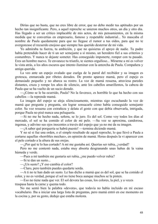 48
Dirías que no basta, que no eres libre de error, que no debo medir tus aptitudes por un
hecho tan insignificante. Pero, a aquel reproche se unieron muchos otros, un día y otro día.
Has llegado a ser un crítico implacable de mis actos, de mis pensamientos, en la misma
medida que te convertías en empresario, famoso y respetable industrial... Yo mascaba el
nombre de Paula quedamente para que no llegase el rumor a tus oídos, para que no te
avergonzase el recuerdo enojoso que siempre has querido desterrar de mi vida.
Yo admiraba tu fuerza, tu ambición, y que no quisieras el apoyo de nadie. Tu padre
había pretendido hacer de ti un ser semejante a sí mismo, un heredero fiel a sus criterios y
costumbres. Y nunca te dejaste someter. Has conseguido imponerte, romper con tu pasado.
Eres un hombre nuevo. Te envanece tu triunfo, te sientes orgulloso... Mirarme a mí es volver
la vista atrás, a los años oscuros que intento iluminar con la antorcha de Paula. Compañera y
amiga querida.
La veo ante un espejo ovalado que cuelga de la pared del recibidor y su imagen es
grotesca, enmarcada por ribetes dorados. De pronto aparece mamá, pero el espejo es
demasiado pequeño y no abarca su rostro. La voz de mamá resuena, atraviesa paredes
distantes, cruza y rompe los años de silencio, ante los cabellos amarillentos, la cabeza de
Paula que se ha vuelto de un sucio dorado.
—¿Cómo se le ha ocurrido, Paula? No la favorece, es horrible lo que ha hecho con sus
cabellos —la reprende mamá.
La imagen del espejo se aleja silenciosamente, mientras sigo escuchando la voz de
mamá que pregunta y pregunta, sin lograr sonsacarle cómo había conseguido semejante
color. Su voz resuena con extrañeza y delata el gesto con que debía observarla, intrigada,
porque Paula no pisó nunca una peluquería.
—Si no me he hecho nada, señora, se lo juro. Es del sol. Como voy todos los días al
mercado, el sol se ha comido el color de mi pelo. —Su voz se aproxima, candorosa,
ingenua, y adivino sus ojos inocentes a través del espejo que ya no me da su imagen.
—¡A saber qué porquería se habrá puesto! —termina diciendo mamá.
Y no sé si fue una orden, o el simple resultado de aquel reproche, lo que llevó a Paula a
cortarse aquellas «horribles mechas», en opinión de mamá. Horas después la vi aparecer con
el pelo cortado a la altura de sus orejas.
—¿Por qué te lo has cortado? A mí me gustaba así. Querías ser rubia, ¿verdad?
Pero no me contestó nada, estaba muy absorta desgranando unas habas de la vaina
húmeda y verde.
—Pues a mí también me gustaría ser rubia, ¿me puedo volver rubia?
—Si te dan un susto...
—¿Un susto? ¿Y eso cambia el color?
—Claro, pero también puedes quedarte sorda.
—A ti no te han dado un susto. Le has dicho a mamá que es del sol, que se ha comido el
color, y no es verdad, porque el sol no tiene boca aunque muchos se la pinten.
—Eso no tiene nada que ver. El sol devora las cosas, los colores, la piel, y a veces
traspasa hasta la carne y quema todo.
No me sentó bien la palabra «devora», que todavía no había incluido en mi escaso
vocabulario. Iba a iniciar una larga lista de preguntas, pero mamá entró en ese momento en
la cocina y, por su gesto, deduje que estaba molesta.
 