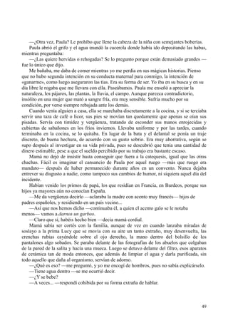 49
—¿Otra vez, Paula? Le prohíbo que llene la cabeza de la niña con semejantes boberías.
Paula abrió el grifo y el agua inundó la cacerola donde había ido depositando las habas,
mientras preguntaba:
—¿Las quiere hervidas o rehogadas? Se lo pregunto porque están demasiado grandes —
fue lo único que dijo.
Me bañaba, me daba de comer mientras yo me perdía en sus mágicas historias. Pienso
que no hubo segunda intención en su conducta maternal para conmigo, la intención de
«ganarme», como luego aseguraron las tías. Era su forma de ser. Yo iba en su busca y en su
día libre le rogaba que me llevara con ella. Paseábamos. Paula me enseñó a apreciar la
naturaleza, los pájaros, las plantas, la lluvia, el campo. Aunque parezca contradictorio,
insólito en una mujer que mató a sangre fría, era muy sensible. Sufría mucho por su
condición, por verse siempre rebajada ante los demás.
Cuando venía alguien a casa, ella se marchaba discretamente a la cocina, y si se terciaba
servir una taza de café o licor, sus pies se movían tan quedamente que apenas se oían sus
pisadas. Servía con timidez y vergüenza, tratando de esconder sus manos enrojecidas y
cubiertas de sabañones en los fríos inviernos. Llevaba uniforme y por las tardes, cuando
terminaba en la cocina, se lo quitaba. En lugar de la bata y el delantal se ponía un traje
discreto, de buena hechura, de acuerdo con su gusto sobrio. Era muy ahorrativa, según se
supo después al investigar en su vida privada, pues se descubrió que tenía una cantidad de
dinero estimable, pese a que el sueldo percibido por su trabajo era bastante escaso.
Mamá no dejó de insistir hasta conseguir que fuera a la catequesis, igual que las otras
chachas. Fácil es imaginar el cansancio de Paula por aquel ruego —más que ruego era
mandato— después de haber permanecido durante años en un convento. Nunca dejaba
entrever su disgusto a nadie, como tampoco sus cambios de humor, ni siquiera aquel día del
incidente.
Habían venido los primos de papá, los que residían en Francia, en Burdeos, porque sus
hijos ya mayores aún no conocían España.
—Me da vergüenza decirlo —aclaraba la madre con acento muy francés— hijos de
padres españoles, y residiendo en un país vecino...
—Así que nos hemos dicho —continuaba él, a quien el acento galo se le notaba
menos— vamos a darnos un garbeo.
—Claro que sí, habéis hecho bien —decía mamá cordial.
Mamá sabía ser cortés con la familia, aunque de vez en cuando lanzaba miradas de
soslayo a la prima Lucy que se movía con su aire un tanto extraño, muy desenvuelta, las
crenchas rubias cayéndole sobre el ojo derecho, la mano dentro del bolsillo de los
pantalones algo sobados. Se paraba delante de las fotografías de los abuelos que colgaban
de la pared de la salita y hacía una mueca. Luego se detuvo delante del filtro, esos aparatos
de cerámica tan de moda entonces, que además de limpiar el agua y darla purificada, sin
todo aquello que daña al organismo, servían de adorno.
—¿Qué es eso? —me preguntó, y yo me encogí de hombros, pues no sabía explicárselo.
—Tiene agua dentro —se me ocurrió decir.
—¿Y se bebe?
—A veces... —respondí cohibida por su forma extraña de hablar.
 