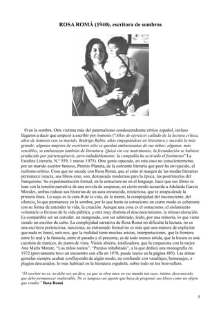 5
ROSA ROMÁ (1940), escritora de sombras
O en la sombra. Otra víctima más del paternalismo condescendiente crítico español, incluso
llegaron a decir que empezó a escribir por ósmosis (“Años de ejercicio callado de la lectura crítica,
años de ósmosis con su marido, Rodrigo Rubio, años empapándose en literatura y sucedió lo más
grande; algunas mujeres de escritores sólo se quedan embarazadas de sus niños; algunas, más
sensibles, se embarazan también de literatura. Quizá sin ese matrimonio, la fecundación se hubiese
producido por partenogénesis, pero indudablemente, la compañía ha activado el fenómeno” La
Estafeta Literaria, N.º 559, 1 marzo 1975). Otro genio opacado, en esta caso no conscientemente,
por un marido escritor famoso, Premio Planeta, de la corriente literaria que peor ha envejecido, el
realismo crítico. Cosa que no sucede con Rosa Romá, que al estar al margen de las modas literarias
permanece intacta, sus libros eran, son, demasiado modernos para la época, las postrimerías del
franquismo. Su experimentación formal, en la estructura no en el lenguaje, hace que sus libros se
lean con la tensión narrativa de una novela de suspense, en cierto modo recuerda a Adelaida García
Morales, ambas rodean sus historias de un aura enrarecida, misteriosa, que te atrapa desde la
primera línea. Lo suyo es la cara-B de la vida, de la mente, la complejidad del inconsciente, del
silencio, lo que permanece en la sombra, por lo que hasta su ostracismo en cierto modo es coherente
con su forma de entender la vida, la creación. Aunque una cosa es el ostracismo, el aislamiento
voluntario o forzoso de la vida pública, y otra muy distinta el desconocimiento, la minusvaloración.
Es compatible ser un outsider, un marginado, con ser admirado, leído, por una minoría, lo que viene
siendo un escritor de culto. La complejidad narrativa de Rosa Romá no dificulta la lectura, no es
una escritora pretenciosa, narcisista, su entramado formal no es más que una manera de explicitar
que nada es lineal, unívoco, que la realidad tiene muchas aristas, interpretaciones, que la frontera
entre lo real y la fantasía, entre el pasado y el presente, es de todo menos nítida, que la locura es una
cuestión de matices, de punto de vista. Visión abierta, totalizadora, que la emparenta con la mejor
Ana María Matute, “Los niños tontos”, “Paraíso inhabitado”, a la que dedicó una monografía en
1972 (previamente tuvo un encuentro con ella en 1970, puede leerse en la página 485). Las almas
gemelas siempre acaban confluyendo de algún modo, no confundir con vasallajes, homenajes, o
plagios descarados, lo más habitual en la literatura española, sobre todo en los best-sellers.
“El escritor no es, no debe ser, un divo, ya que su obra nace en ese mundo tan suyo, íntimo, desconocido,
que debe permanecer inalterable. No es tampoco un agente que haya de pregonar sus libros como un objeto
que vender.” Rosa Romá
 