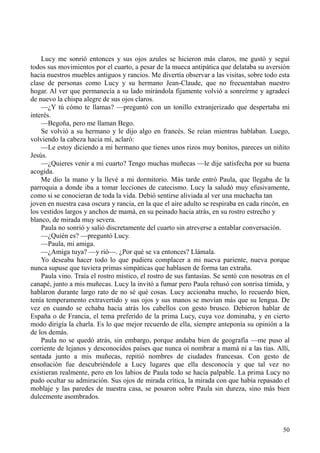 50
Lucy me sonrió entonces y sus ojos azules se hicieron más claros, me gustó y seguí
todos sus movimientos por el cuarto, a pesar de la mueca antipática que delataba su aversión
hacia nuestros muebles antiguos y rancios. Me divertía observar a las visitas, sobre todo esta
clase de personas como Lucy y su hermano Jean-Claude, que no frecuentaban nuestro
hogar. Al ver que permanecía a su lado mirándola fijamente volvió a sonreírme y agradecí
de nuevo la chispa alegre de sus ojos claros.
—¿Y tú cómo te llamas? —preguntó con un tonillo extranjerizado que despertaba mi
interés.
—Begoña, pero me llaman Bego.
Se volvió a su hermano y le dijo algo en francés. Se reían mientras hablaban. Luego,
volviendo la cabeza hacia mí, aclaró:
—Le estoy diciendo a mi hermano que tienes unos rizos muy bonitos, pareces un niñito
Jesús.
—¿Quieres venir a mi cuarto? Tengo muchas muñecas —le dije satisfecha por su buena
acogida.
Me dio la mano y la llevé a mi dormitorio. Más tarde entró Paula, que llegaba de la
parroquia a donde iba a tomar lecciones de catecismo. Lucy la saludó muy efusivamente,
como si se conocieran de toda la vida. Debió sentirse aliviada al ver una muchacha tan
joven en nuestra casa oscura y rancia, en la que el aire adulto se respiraba en cada rincón, en
los vestidos largos y anchos de mamá, en su peinado hacia atrás, en su rostro estrecho y
blanco, de mirada muy severa.
Paula no sonrió y salió discretamente del cuarto sin atreverse a entablar conversación.
—¿Quién es? —preguntó Lucy.
—Paula, mi amiga.
—¿Amiga tuya? —y rió—. ¿Por qué se va entonces? Llámala.
Yo deseaba hacer todo lo que pudiera complacer a mi nueva pariente, nueva porque
nunca supuse que tuviera primas simpáticas que hablasen de forma tan extraña.
Paula vino. Traía el rostro místico, el rostro de sus fantasías. Se sentó con nosotras en el
canapé, junto a mis muñecas. Lucy la invitó a fumar pero Paula rehusó con sonrisa tímida, y
hablaron durante largo rato de no sé qué cosas. Lucy accionaba mucho, lo recuerdo bien,
tenía temperamento extravertido y sus ojos y sus manos se movían más que su lengua. De
vez en cuando se echaba hacia atrás los cabellos con gesto brusco. Debieron hablar de
España o de Francia, el tema preferido de la prima Lucy, cuya voz dominaba, y en cierto
modo dirigía la charla. Es lo que mejor recuerdo de ella, siempre anteponía su opinión a la
de los demás.
Paula no se quedó atrás, sin embargo, porque andaba bien de geografía —me puso al
corriente de lejanos y desconocidos países que nunca oí nombrar a mamá ni a las tías. Allí,
sentada junto a mis muñecas, repitió nombres de ciudades francesas. Con gesto de
ensoñación fue descubriéndole a Lucy lugares que ella desconocía y que tal vez no
existieran realmente, pero en los labios de Paula todo se hacía palpable. La prima Lucy no
pudo ocultar su admiración. Sus ojos de mirada crítica, la mirada con que había repasado el
moblaje y las paredes de nuestra casa, se posaron sobre Paula sin dureza, sino más bien
dulcemente asombrados.
 