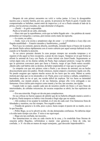 51
Después de este primer encuentro no volví a verlas juntas. A Lucy le desagradaba
nuestra casa y nuestra familia, por eso, quizás, la presencia de Paula le gustó. Cuando más
compenetradas se hallaban, mamá entró de improviso y al ver a Paula sentada al lado de la
prima, con las piernas cruzadas, no supo disimular el disgusto.
—¡Paula! —le gritó sorprendida.
Paula se levantó de un salto, alarmada.
—Hace rato que la esperábamos, creía que no había llegado aún —las palabras de mamá
pretendían ser tranquilas y serenas, pero tenían cierto matiz de reproche.
—Lo siento, no sabía...
—Ande, vaya a la cocina y prepárenos algo de cenar —y volviéndose a Lucy dijo con
fingida amabilidad—. Estaréis cansados y hambrientos, ¿verdad?
Pero Lucy no contestó, parecía absorta, asombrada, mirando hacia el hueco de la puerta
por donde Paula saliera rápidamente con el rostro cubierto por aquel sonrojo habitual en ella
cuando se le llamaba la atención.
Yo no estuve presente durante la cena porque siempre me acostaba temprano y ni
siquiera el día aquel se hizo excepción, a pesar de mis ruegos. Tampoco sé en qué forma se
afirmó la amistad de Lucy con Paula, ni cómo intimó con Jean-Claude. Seguramente se
verían algún rato, en las diarias salidas de Paula, bajo cualquier pretexto. Luego he sabido
que la quisieron convencer para que fuese a Francia, ruego al que Paula nunca accedió.
¡Quién sabe cuál habría sido su destino, de haber emprendido el viaje que no quiso hacer!
La simpatía con que mis primos veían a Paula y sus deseos de amistad, era un hecho
desconcertante para mis padres. Desde entonces, mamá empezó a mostrarse rígida con ella.
No puedo asegurar que supiera mucho acerca de los lazos que les unía. Mamá se sentía
molesta por algo que yo no alcanzaba a ver. Paula, pese a ser sumisa y callada, cumplidora y
hacendosa, tenía un no sé qué, me resulta difícil de explicar. Tal vez fuera su intimidad
inabordable, ese mundo propio, el de sus fantasías, porque ella vivía entregada a sus
fantasmas. Grave delito para mujeres como mamá y las tías, tan sensatas, tan rígidas.
Cuando todo se supo, cuando cada uno de nosotros estalló sin freno y el saco lleno de
interioridades, de calladas reticencias, de oscuras sospechas se abrió, las tías repitieron sin
cesar:
—Era una retorcida. Fingía ser devota para complacernos.
En sus críticas no fueron capaces de admitir que de no haberla obligado mamá a asistir a
la iglesia, Paula tampoco se habría visto forzada a fingir algo que no sentía.
—Ahí conduce el no aceptar la realidad, ni el sino de cada cual. Una fantasiosa llena de
falsedades y mentiras, eso fue siempre. Nos engañó a todos.
—Trataba de ganarse a la niña, poco a poco, hasta ocupar el puesto de su madre, eso es
lo que buscaba.
—Pobre Bego, ya se lo advertí un día: «le das demasiadas confianzas. No deberías dejar
a la niña tanto tiempo con ella». Y mira si me equivoqué.
—Bego era tan confiada, tan inocente...
Sus lamentaciones se oían en cada rincón de la casa, y la condolida frase llorona de
«nuestra pobre Begoña», refiriéndose a mamá: «tan generosa y llena de vida, tan
confiada...». Y: «la niña en manos de mujer semejante, ¡qué descuido imperdonable!».
 