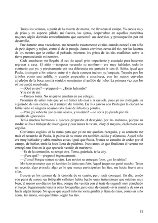 52
Todos los veranos, a partir de la muerte de mamá, me llevaban al campo. Yo crecía muy
de prisa y mi aspecto pálido, mi flacura, las ojeras, despertaban en aquellas marchitas
mujeres algún dormido remordimiento que acrecentó sus desvelos y preocupación por mi
desarrollo.
Fue durante unas vacaciones, no recuerdo exactamente el año, cuando conocí a un niño
de pelo áspero y rojizo, como el de la panoja. Juntos corrimos cerca del río, por las laderas
de los montes que se ceñían al poblado, mientras los gritos de las tías estallaban sobre la
tierra pronunciando mi nombre.
Cada anochecer me llegaba el eco de aquel grito impaciente y asustado para hacerme
regresar a casa. El niño —tampoco recuerdo su nombre— era muy hablador, todo lo
contrario que yo, y precisamente por esa diferencia me gustaba ir con él. Sabía, igual que
Paula, distinguir a los pájaros entre sí y decía conocer incluso su lenguaje. Trepaba por los
árboles como una ardilla, y cuando empezaba a anochecer, con las manos curvadas
alrededor de la boca, emitía sonidos semejantes al aullido del lobo. La primera vez que los
oí me quedé asombrada.
—¿Qué es eso? —pregunté—. ¿Estás ladrando?
Y se rió de mí.
—Pareces tonta. No sé qué te enseñan en ese colegio.
Presumía de saber más que yo sin haber ido casi a la escuela, pues yo no distinguía un
algarrobo de una encina, ni el romero del tomillo. En mis paseos con Paula por la ciudad no
había visto en ninguna ocasión esta clase de árboles y plantas.
—Pero ¿tú sabes lo que es una acacia, y un olmo? —le decía yo picada por mi
manifiesta ignorancia.
Tenía muchos hermanos a quienes preparaba el desayuno por las mañanas, porque su
madre se iba a trabajar de madrugada y casi nunca la veían. «Soy el mayor», exclamaba con
orgullo.
Corríamos cogidos de la mano para que yo no me quedara rezagada, y su contacto me
traía el recuerdo de Paula, la palma de su mano era también cálida y afectuosa. Aquel niño
era muy hablador y sabía muchas cosas, igual que Paula. Nunca se cansaba de andar por el
campo, de hablar, tenía la boca llena de palabras. Poco antes de que finalizara el verano me
entregó una foto en la que aparecía vestido de marinero.
—Es de la comunión, no tengo otra. Toma, guárdala, te la doy.
—¿Para qué? —pregunté ingenuamente.
—¡Toma! Porque somos novios. Los novios se entregan fotos, ¿no lo sabías?
Me hizo prometer que yo también le daría una foto. Aquel juego me gustó mucho. Tener
un secreto, algo privado, algo en lo que nunca participarían las tías, me hacía fuerte ante
ellas.
Busqué en los cajones de la cómoda de su cuarto, pero nada conseguí. Un día, yendo
con papá de paseo, un fotógrafo callejero había hecho unas instantáneas que estaban muy
bien, al menos eso dijeron las tías, porque iba vestida con el traje de organdí muy planchado
y hueco. Seguramente tendría otras fotografías, pero eran de cuando vivía mamá y de eso ya
hacía algún tiempo. No quise que aquel niño me viera gordita y llena de rizos, como un niño
Jesús, tan mona, «un querubín», según las tías.
 