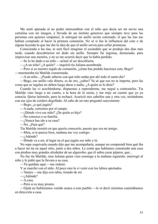 53
Me sentí apenada al no poder intercambiar con el niño que decía ser mi novio una
cartulina con mi imagen, y llevada de un instinto generoso que siempre tuve para las
personas con quienes simpaticé, le entregué mi anillo recién estrenado, el que las tías me
habían comprado al hacer la primera comunión. No sé si fue la influencia del cine o de
alguna leyenda lo que me dio la idea de que el anillo servía para sellar promesas.
Conociendo a las tías, te será fácil imaginar el escándalo que se produjo dos días más
tarde, cuando descubrieron mi dedo sin anillo. Siempre fui ingenua, demasiado, para
improvisar una mentira, y no se me ocurrió decir que lo había perdido.
—Se lo he dado a un niño —aclaré al ser descubierta.
—¿A un niño? ¿A quién? —inquirió tía Juliana asombrada.
—Pero si es nuestro regalo de comunión, ¿cómo has podido hacernos esto, Bego?
—murmuraba tía Matilde consternada.
—A un niño... ¿Puede saberse con qué niño andas por ahí todo el santo día?
—Bego, ese anillo vale dinero, es de oro, ¿sabes? Ya sé que eso no te importa, pero las
cosas que se regalan no deben luego darse a nadie. ¿A quién se lo diste?
Cuando las vi acechándome, dispuestas a reprenderme, me negué a contestarles. Tía
Matilde vino luego a mi cuarto, a la hora de la siesta, y me trajo un cuento que yo ya
conocía. Quiso leérmelo, pero la rechacé. Acarició mis cabellos una y otra vez, mirándome
con sus ojos de cordero degollado. Al cabo de un rato preguntó suavemente:
—Bego, ¿a qué jugáis?
—A nada, corremos por el campo.
—¿Dónde vive ese niño? ¿De quién es hijo?
—No conozco a su familia.
—¿Nunca has ido a su casa?
—No. ¿Para qué?
Tía Matilde insistió en que quería conocerlo, puesto que era mi amigo.
—Mira, si te parece bien, mañana me voy contigo.
—¿Adónde?
—Dónde va a ser, al lugar en el que jugáis ese niño y tú.
No supe esquivarla cuando dijo que me acompañaría, aunque no comprendí bien qué iba
a hacer mi tía en aquel sitio, junto a dos niños. Le conté que habíamos construido una casa
con piedras muy grandes alrededor de un algarrobo, que él sabía cazar pájaros, que...
No fue tía Matilde, sino Juliana quien vino conmigo a la mañana siguiente, interrogó al
niño y le pidió que la llevara a su casa.
—Tú quédate aquí —me ordenó.
Y se marchó con el niño. Al poco rato la vi venir con los labios apretados.
—Vamos —me dijo con rabia, tirando de mí.
—¿Adónde?
—A casa.
—Pero si es muy pronto.
—Ojalá no hubiéramos venido nunca a este pueblo —le oí decir mientras caminábamos
en dirección a casa.
 