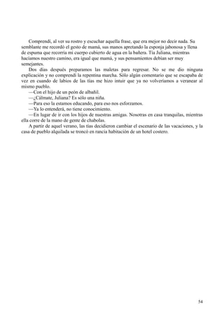 54
Comprendí, al ver su rostro y escuchar aquella frase, que era mejor no decir nada. Su
semblante me recordó el gesto de mamá, sus manos apretando la esponja jabonosa y llena
de espuma que recorría mi cuerpo cubierto de agua en la bañera. Tía Juliana, mientras
hacíamos nuestro camino, era igual que mamá, y sus pensamientos debían ser muy
semejantes.
Dos días después preparamos las maletas para regresar. No se me dio ninguna
explicación y no comprendí la repentina marcha. Sólo algún comentario que se escapaba de
vez en cuando de labios de las tías me hizo intuir que ya no volveríamos a veranear al
mismo pueblo.
—Con el hijo de un peón de albañil.
—¿Cálmate, Juliana? Es sólo una niña.
—Para eso la estamos educando, para eso nos esforzamos.
—Ya lo entenderá, no tiene conocimiento.
—En lugar de ir con los hijos de nuestras amigas. Nosotras en casa tranquilas, mientras
ella corre de la mano de gente de chabolas.
A partir de aquel verano, las tías decidieron cambiar el escenario de las vacaciones, y la
casa de pueblo alquilada se troncó en rancia habitación de un hotel costero.
 