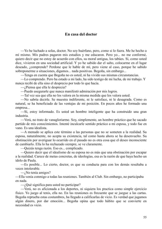 55
En casa del doctor
—Yo he luchado a solas, doctor. No soy huérfano, pero, como si lo fuera. Me he hecho a
mí mismo. Mis padres pagaron mis estudios y me educaron. Pero yo... no me conformé,
quiero decir que no estoy de acuerdo con ellos, su moral antigua, los tabúes. Sí, como usted
dice, vivieron en una sociedad artificial. Y yo he sabido dar el salto, colocarme en el lugar
deseado, ¿comprende? Perdone que le hable de mí, pero viene al caso, porque he sabido
sobreponerme a situaciones, digamos... nada positivas. Begoña, sin embargo...
—Tenga en cuenta que Begoña no es usted, ni ha vivido sus mismas circunstancias.
—Lo comprendo. Pero ha estado a mi lado, ha sido testigo de mi lucha, de mi trabajo. Y
nunca recibí de ella sino el desprecio por todo lo que hacía.
—¿Piensa que ella le desprecia?
—Puedo asegurarle que nunca manifestó admiración por mis logros.
—Tal vez sea que ella no los valora en la misma medida que los valora usted.
—No sabría decirle. Se muestra indiferente, ni le satisface, ni le desagrada. Como es
natural, se ha beneficiado de las ventajas de mi posición. En pocos años he formado una
empresa...
—Sí, estoy informado. Es usted un hombre inteligente que ha construido una gran
industria.
—Verá, no trato de vanagloriarme. Soy, simplemente, un hombre práctico que he sacado
partido de mis conocimientos. Intenté inculcarle sentido práctico a mi esposa, y todo fue en
vano. Es una idealista.
—A menudo se aplica este término a las personas que no se someten a la realidad. Su
esposa, naturalmente, no acepta su existencia, tal como hasta ahora se ha desenvuelto. Su
obstinación por averiguar lo ocurrido en el pasado no es otra cosa que el deseo inconsciente
de cambiarlo. Ella lo ha rechazado siempre, se ve claramente.
—Quizás tenga razón. Eso es... complicado.
—Quiero decir que el idealismo de su esposa no es más que una obstinación por escapar
a la realidad. Carece de metas concretas, de ideologías, esa es la razón de que haya hecho un
ídolo de Paula.
—Es posible... Lo cierto, doctor, es que su conducta para con los demás resultaba a
veces intolerable.
—¿No tenía amigos?
—Ella venía conmigo a todas las reuniones. También al Club. Sin embargo, no participaba
en nada.
—¿Qué significa para usted no participar?
—Verá, no es aficionada a los deportes, ni siquiera los practica como simple ejercicio
físico. Yo juego al tenis, ella no. En las reuniones es frecuente que se juegue a las cartas.
Begoña reprueba estas costumbres, ha llegado a calificarlas de vicio. Es verdad que jugamos
algún dinero, por dar emoción... Begoña opina que todo hábito que se convierte en
necesidad es vicio.
 