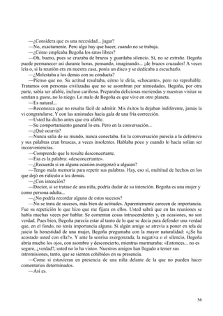 56
—¿Considera que es una necesidad... jugar?
—No, exactamente. Pero algo hay que hacer, cuando no se trabaja.
—¿Cómo empleaba Begoña los ratos libres?
—Oh, bueno, pues se cruzaba de brazos y guardaba silencio. Sí, no se extrañe. Begoña
puede permanecer así durante horas, pensando, imaginando... ¡de brazos cruzados! A veces
leía o, si la reunión era en nuestra casa, ponía un disco y se dedicaba a escucharlo.
—¿Molestaba a los demás con su conducta?
—Pienso que no. Su actitud resultaba, cómo le diría, «chocante», pero no reprobable.
Tratamos con personas civilizadas que no se asombran por nimiedades. Begoña, por otra
parte, sabía ser afable, incluso cariñosa. Preparaba deliciosas meriendas y nuestras visitas se
sentían a gusto, no lo niego. Lo malo de Begoña es que vive en otro planeta.
—Es natural...
—Reconozca que no resulta fácil de admitir. Mis éxitos la dejaban indiferente, jamás la
vi congratularse. Y con las amistades hacía gala de una fría corrección.
—Usted ha dicho antes que era afable.
—Su comportamiento general lo era. Pero en la conversación...
—¿Qué ocurría?
—Nunca salía de su mundo, nunca conectaba. En la conversación parecía a la defensiva
y sus palabras eran bruscas, a veces insolentes. Hablaba poco y cuando lo hacía solían ser
inconveniencias.
—Comprendo que le resulte desconcertante.
—Ésa es la palabra: «desconcertante».
—¿Recuerda si en alguna ocasión avergonzó a alguien?
—Tengo mala memoria para repetir sus palabras. Hay, eso sí, multitud de hechos en los
que dejó en ridículo a los demás.
—¿Con intención?
—Doctor, si se tratase de una niña, podría dudar de su intención. Begoña es una mujer y
como persona adulta...
—¿No podría recordar alguno de estos sucesos?
—No se trata de sucesos, más bien de actitudes. Aparentemente carecen de importancia.
Fue su repetición lo que hizo que me fijara en ellos. Usted sabrá que en las reuniones se
habla muchas veces por hablar. Se comentan cosas intrascendentes y, en ocasiones, no son
verdad. Pues bien, Begoña parecía estar al tanto de lo que se decía para defender una verdad
que, en el fondo, no tenía importancia alguna. Si algún amigo se atrevía a poner en tela de
juicio la honestidad de una mujer, Begoña preguntaba con la mayor naturalidad: «¿Se ha
acostado usted con ella?». Y ante la sonrisa avergonzada, la negativa o el silencio, Begoña
abría mucho los ojos, con asombro y desconcierto, mientras murmuraba: «Entonces... no es
seguro, ¿verdad?, usted no lo ha visto». Nuestros amigos han llegado a temer sus
intromisiones, tanto, que se sienten cohibidos en su presencia.
—Como si estuvieran en presencia de una niña delante de la que no pueden hacer
comentarios determinados.
—Así es.
 