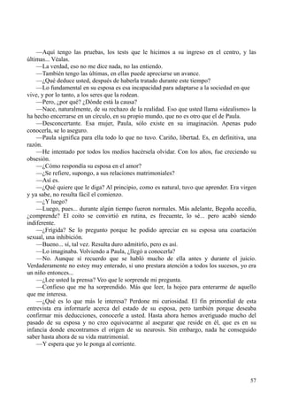 57
—Aquí tengo las pruebas, los tests que le hicimos a su ingreso en el centro, y las
últimas... Véalas.
—La verdad, eso no me dice nada, no las entiendo.
—También tengo las últimas, en ellas puede apreciarse un avance.
—¿Qué deduce usted, después de haberla tratado durante este tiempo?
—Lo fundamental en su esposa es esa incapacidad para adaptarse a la sociedad en que
vive, y por lo tanto, a los seres que la rodean.
—Pero, ¿por qué? ¿Dónde está la causa?
—Nace, naturalmente, de su rechazo de la realidad. Eso que usted llama «idealismo» la
ha hecho encerrarse en un círculo, en su propio mundo, que no es otro que el de Paula.
—Desconcertante. Esa mujer, Paula, sólo existe en su imaginación. Apenas pudo
conocerla, se lo aseguro.
—Paula significa para ella todo lo que no tuvo. Cariño, libertad. Es, en definitiva, una
razón.
—He intentado por todos los medios hacérsela olvidar. Con los años, fue creciendo su
obsesión.
—¿Cómo respondía su esposa en el amor?
—¿Se refiere, supongo, a sus relaciones matrimoniales?
—Así es.
—¿Qué quiere que le diga? Al principio, como es natural, tuvo que aprender. Era virgen
y ya sabe, no resulta fácil el comienzo.
—¿Y luego?
—Luego, pues... durante algún tiempo fueron normales. Más adelante, Begoña accedía,
¿comprende? El coito se convirtió en rutina, es frecuente, lo sé... pero acabó siendo
indiferente.
—¿Frígida? Se lo pregunto porque he podido apreciar en su esposa una coartación
sexual, una inhibición.
—Bueno... sí, tal vez. Resulta duro admitirlo, pero es así.
—Lo imaginaba. Volviendo a Paula, ¿llegó a conocerla?
—No. Aunque sí recuerdo que se habló mucho de ella antes y durante el juicio.
Verdaderamente no estoy muy enterado, si uno prestara atención a todos los sucesos, yo era
un niño entonces...
—¿Lee usted la prensa? Veo que le sorprende mi pregunta.
—Confieso que me ha sorprendido. Más que leer, la hojeo para enterarme de aquello
que me interesa.
—¿Qué es lo que más le interesa? Perdone mi curiosidad. El fin primordial de esta
entrevista era informarle acerca del estado de su esposa, pero también porque deseaba
confirmar mis deducciones, conocerle a usted. Hasta ahora hemos averiguado mucho del
pasado de su esposa y no creo equivocarme al asegurar que reside en él, que es en su
infancia donde encontramos el origen de su neurosis. Sin embargo, nada he conseguido
saber hasta ahora de su vida matrimonial.
—Y espera que yo le ponga al corriente.
 