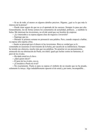 58
—Si no de todo, al menos en algunos detalles precisos. Dígame, ¿qué es lo que más le
interesa de la prensa?
—Puede estar seguro de que no es el apartado de los sucesos. Siempre lo paso por alto.
Generalmente, leo de forma somera los comentarios de actualidad, políticos... y también la
bolsa. Me interesan las inversiones, no olvide usted que soy hombre de empresa.
—¿Le interesaba a su esposa alguna clase de negocio o inversión?
—Supongo que no.
—Durante la primera semana no pronunció una palabra. Pero, cuando empezó a hablar,
su esposa sólo repetía cifras.
—Jamás se preocupó por el dinero ni las inversiones. Bien es verdad que yo le
comentaba en ocasiones el movimiento de la bolsa, por sacarla de su indiferencia. Siempre
he temido sus silencios, mucho más que sus palabras. No penetrar en sus pensamientos,
arrancarle de esa obstinación de Paula, era inútil, igual que luchar contra un fantasma, el
peor de los rivales.
—Ha dado usted en el clavo.
—¿Qué quiere decir?
—El peor de los rivales, eso es.
—¿Considera a Paula mi rival?
—No exactamente. Paula es para su esposa el símbolo de un mundo que no ha pisado,
solamente lo intuye. Algo indudablemente opuesto al de usted y, por tanto, incompatible...
 