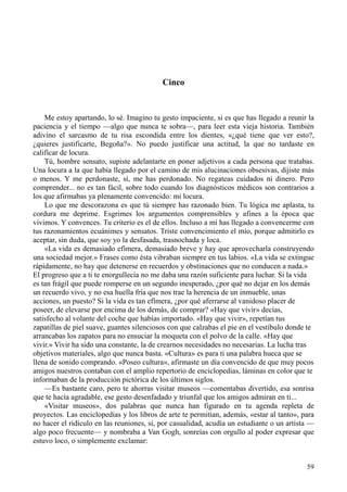 59
Cinco
Me estoy apartando, lo sé. Imagino tu gesto impaciente, si es que has llegado a reunir la
paciencia y el tiempo —algo que nunca te sobra—, para leer esta vieja historia. También
adivino el sarcasmo de tu risa escondida entre los dientes, «¿qué tiene que ver esto?,
¿quieres justificarte, Begoña?». No puedo justificar una actitud, la que no tardaste en
calificar de locura.
Tú, hombre sensato, supiste adelantarte en poner adjetivos a cada persona que tratabas.
Una locura a la que había llegado por el camino de mis alucinaciones obsesivas, dijiste más
o menos. Y me perdonaste, sí, me has perdonado. No regateas cuidados ni dinero. Pero
comprender... no es tan fácil, sobre todo cuando los diagnósticos médicos son contrarios a
los que afirmabas ya plenamente convencido: mi locura.
Lo que me descorazona es que tú siempre has razonado bien. Tu lógica me aplasta, tu
cordura me deprime. Esgrimes los argumentos comprensibles y afines a la época que
vivimos. Y convences. Tu criterio es el de ellos. Incluso a mí has llegado a convencerme con
tus razonamientos ecuánimes y sensatos. Triste convencimiento el mío, porque admitirlo es
aceptar, sin duda, que soy yo la desfasada, trasnochada y loca.
«La vida es demasiado efímera, demasiado breve y hay que aprovecharla construyendo
una sociedad mejor.» Frases como ésta vibraban siempre en tus labios. «La vida se extingue
rápidamente, no hay que detenerse en recuerdos y obstinaciones que no conducen a nada.»
El progreso que a ti te enorgullecía no me daba una razón suficiente para luchar. Si la vida
es tan frágil que puede romperse en un segundo inesperado, ¿por qué no dejar en los demás
un recuerdo vivo, y no esa huella fría que nos trae la herencia de un inmueble, unas
acciones, un puesto? Si la vida es tan efímera, ¿por qué aferrarse al vanidoso placer de
poseer, de elevarse por encima de los demás, de comprar? «Hay que vivir» decías,
satisfecho al volante del coche que habías importado. «Hay que vivir», repetían tus
zapatillas de piel suave, guantes silenciosos con que calzabas el pie en el vestíbulo donde te
arrancabas los zapatos para no ensuciar la moqueta con el polvo de la calle. «Hay que
vivir.» Vivir ha sido una constante, la de crearnos necesidades no necesarias. La lucha tras
objetivos materiales, algo que nunca basta. «Cultura» es para ti una palabra hueca que se
llena de sonido comprando. «Poseo cultura», afirmaste un día convencido de que muy pocos
amigos nuestros contaban con el amplio repertorio de enciclopedias, láminas en color que te
informaban de la producción pictórica de los últimos siglos.
—Es bastante caro, pero te ahorras visitar museos —comentabas divertido, esa sonrisa
que te hacía agradable, ese gesto desenfadado y triunfal que los amigos admiran en ti...
«Visitar museos», dos palabras que nunca han figurado en tu agenda repleta de
proyectos. Las enciclopedias y los libros de arte te permitían, además, «estar al tanto», para
no hacer el ridículo en las reuniones, si, por casualidad, acudía un estudiante o un artista —
algo poco frecuente— y nombraba a Van Gogh, sonreías con orgullo al poder expresar que
estuvo loco, o simplemente exclamar:
 